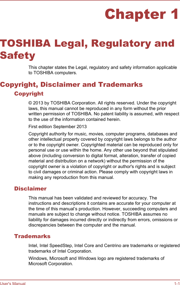 Chapter 1TOSHIBA Legal, Regulatory andSafetyThis chapter states the Legal, regulatory and safety information applicableto TOSHIBA computers.Copyright, Disclaimer and TrademarksCopyright© 2013 by TOSHIBA Corporation. All rights reserved. Under the copyrightlaws, this manual cannot be reproduced in any form without the priorwritten permission of TOSHIBA. No patent liability is assumed, with respectto the use of the information contained herein.First edition September 2013Copyright authority for music, movies, computer programs, databases andother intellectual property covered by copyright laws belongs to the authoror to the copyright owner. Copyrighted material can be reproduced only forpersonal use or use within the home. Any other use beyond that stipulatedabove (including conversion to digital format, alteration, transfer of copiedmaterial and distribution on a network) without the permission of thecopyright owner is a violation of copyright or author&apos;s rights and is subjectto civil damages or criminal action. Please comply with copyright laws inmaking any reproduction from this manual.DisclaimerThis manual has been validated and reviewed for accuracy. Theinstructions and descriptions it contains are accurate for your computer atthe time of this manual’s production. However, succeeding computers andmanuals are subject to change without notice. TOSHIBA assumes noliability for damages incurred directly or indirectly from errors, omissions ordiscrepancies between the computer and the manual.TrademarksIntel, Intel SpeedStep, Intel Core and Centrino are trademarks or registeredtrademarks of Intel Corporation.Windows, Microsoft and Windows logo are registered trademarks ofMicrosoft Corporation.User&apos;s Manual 1-1