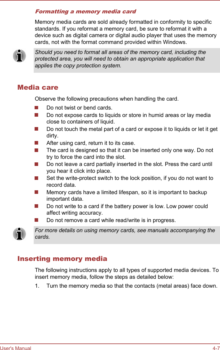 Formatting a memory media cardMemory media cards are sold already formatted in conformity to specificstandards. If you reformat a memory card, be sure to reformat it with adevice such as digital camera or digital audio player that uses the memorycards, not with the format command provided within Windows.Should you need to format all areas of the memory card, including theprotected area, you will need to obtain an appropriate application thatapplies the copy protection system.Media careObserve the following precautions when handling the card.Do not twist or bend cards.Do not expose cards to liquids or store in humid areas or lay mediaclose to containers of liquid.Do not touch the metal part of a card or expose it to liquids or let it getdirty.After using card, return it to its case.The card is designed so that it can be inserted only one way. Do nottry to force the card into the slot.Do not leave a card partially inserted in the slot. Press the card untilyou hear it click into place.Set the write-protect switch to the lock position, if you do not want torecord data.Memory cards have a limited lifespan, so it is important to backupimportant data.Do not write to a card if the battery power is low. Low power couldaffect writing accuracy.Do not remove a card while read/write is in progress.For more details on using memory cards, see manuals accompanying thecards.Inserting memory mediaThe following instructions apply to all types of supported media devices. Toinsert memory media, follow the steps as detailed below:1. Turn the memory media so that the contacts (metal areas) face down.User&apos;s Manual 4-7