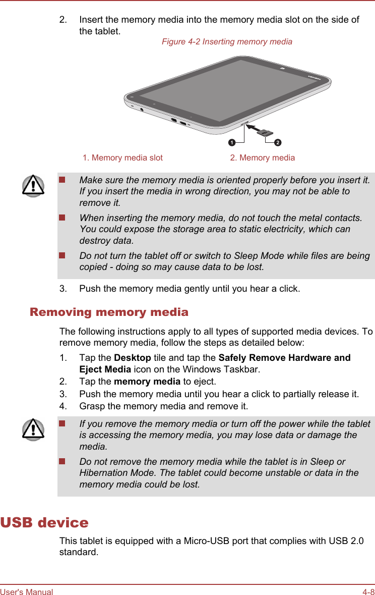 2. Insert the memory media into the memory media slot on the side ofthe tablet.Figure 4-2 Inserting memory media1 21. Memory media slot 2. Memory mediaMake sure the memory media is oriented properly before you insert it.If you insert the media in wrong direction, you may not be able toremove it.When inserting the memory media, do not touch the metal contacts.You could expose the storage area to static electricity, which candestroy data.Do not turn the tablet off or switch to Sleep Mode while files are beingcopied - doing so may cause data to be lost.3. Push the memory media gently until you hear a click.Removing memory mediaThe following instructions apply to all types of supported media devices. Toremove memory media, follow the steps as detailed below:1. Tap the Desktop tile and tap the Safely Remove Hardware and Eject Media icon on the Windows Taskbar.2. Tap the memory media to eject.3. Push the memory media until you hear a click to partially release it.4. Grasp the memory media and remove it.If you remove the memory media or turn off the power while the tabletis accessing the memory media, you may lose data or damage themedia.Do not remove the memory media while the tablet is in Sleep orHibernation Mode. The tablet could become unstable or data in thememory media could be lost.USB deviceThis tablet is equipped with a Micro-USB port that complies with USB 2.0standard.User&apos;s Manual 4-8