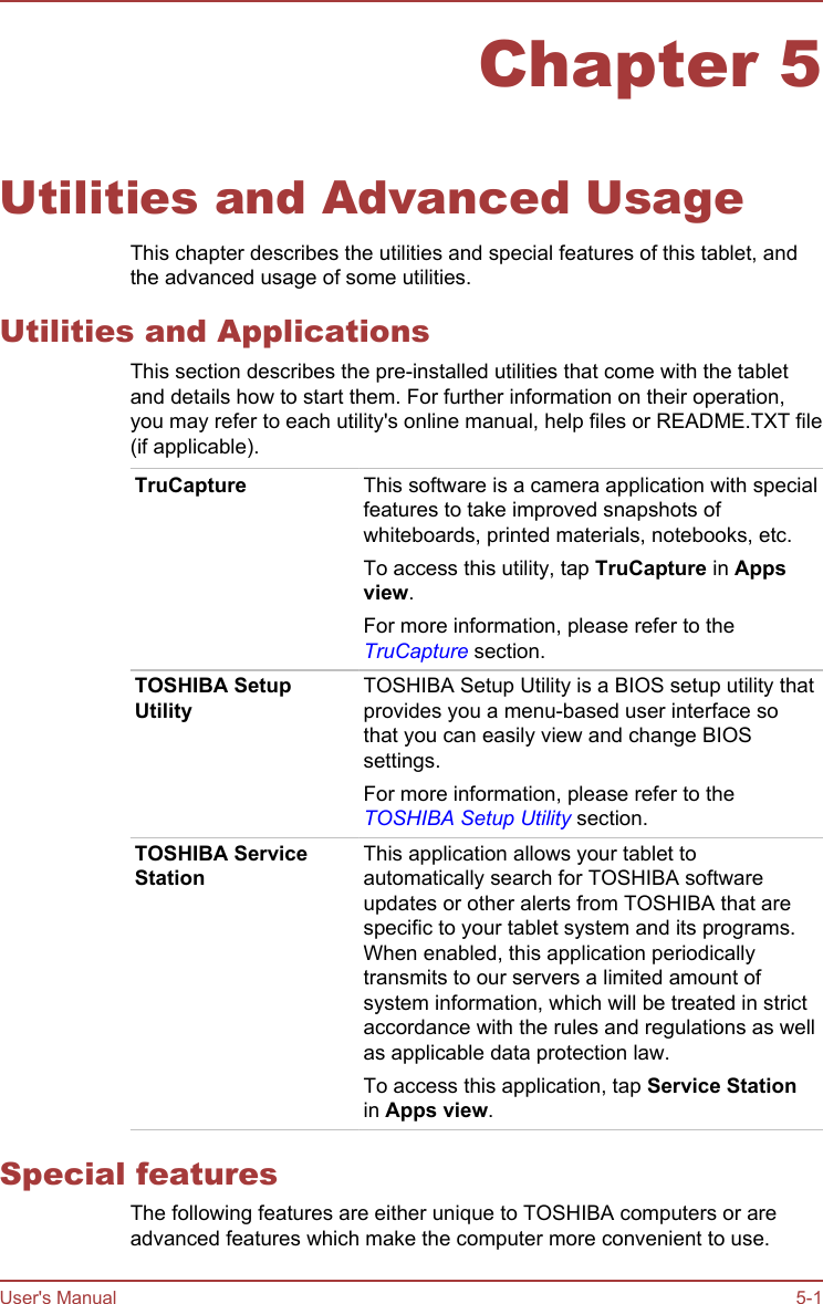 Chapter 5Utilities and Advanced UsageThis chapter describes the utilities and special features of this tablet, andthe advanced usage of some utilities.Utilities and ApplicationsThis section describes the pre-installed utilities that come with the tabletand details how to start them. For further information on their operation,you may refer to each utility&apos;s online manual, help files or README.TXT file(if applicable).TruCapture This software is a camera application with specialfeatures to take improved snapshots ofwhiteboards, printed materials, notebooks, etc.To access this utility, tap TruCapture in Apps view.For more information, please refer to theTruCapture section.TOSHIBA SetupUtilityTOSHIBA Setup Utility is a BIOS setup utility thatprovides you a menu-based user interface sothat you can easily view and change BIOSsettings.For more information, please refer to theTOSHIBA Setup Utility section.TOSHIBA ServiceStationThis application allows your tablet toautomatically search for TOSHIBA softwareupdates or other alerts from TOSHIBA that arespecific to your tablet system and its programs.When enabled, this application periodicallytransmits to our servers a limited amount ofsystem information, which will be treated in strictaccordance with the rules and regulations as wellas applicable data protection law.To access this application, tap Service Stationin Apps view.Special featuresThe following features are either unique to TOSHIBA computers or areadvanced features which make the computer more convenient to use.User&apos;s Manual 5-1