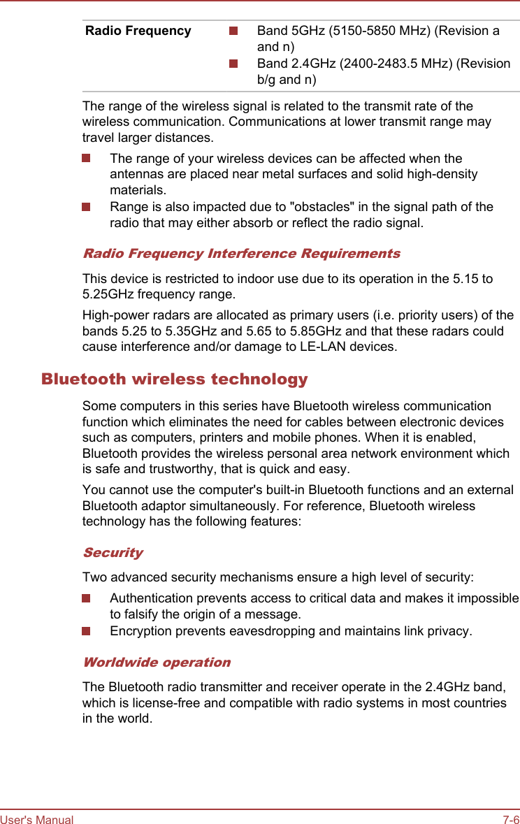 Radio Frequency Band 5GHz (5150-5850 MHz) (Revision aand n)Band 2.4GHz (2400-2483.5 MHz) (Revisionb/g and n)The range of the wireless signal is related to the transmit rate of thewireless communication. Communications at lower transmit range maytravel larger distances.The range of your wireless devices can be affected when theantennas are placed near metal surfaces and solid high-densitymaterials.Range is also impacted due to &quot;obstacles&quot; in the signal path of theradio that may either absorb or reflect the radio signal.Radio Frequency Interference RequirementsThis device is restricted to indoor use due to its operation in the 5.15 to5.25GHz frequency range.High-power radars are allocated as primary users (i.e. priority users) of thebands 5.25 to 5.35GHz and 5.65 to 5.85GHz and that these radars couldcause interference and/or damage to LE-LAN devices.Bluetooth wireless technologySome computers in this series have Bluetooth wireless communicationfunction which eliminates the need for cables between electronic devicessuch as computers, printers and mobile phones. When it is enabled,Bluetooth provides the wireless personal area network environment whichis safe and trustworthy, that is quick and easy.You cannot use the computer&apos;s built-in Bluetooth functions and an externalBluetooth adaptor simultaneously. For reference, Bluetooth wirelesstechnology has the following features:SecurityTwo advanced security mechanisms ensure a high level of security:Authentication prevents access to critical data and makes it impossibleto falsify the origin of a message.Encryption prevents eavesdropping and maintains link privacy.Worldwide operationThe Bluetooth radio transmitter and receiver operate in the 2.4GHz band,which is license-free and compatible with radio systems in most countriesin the world.User&apos;s Manual 7-6