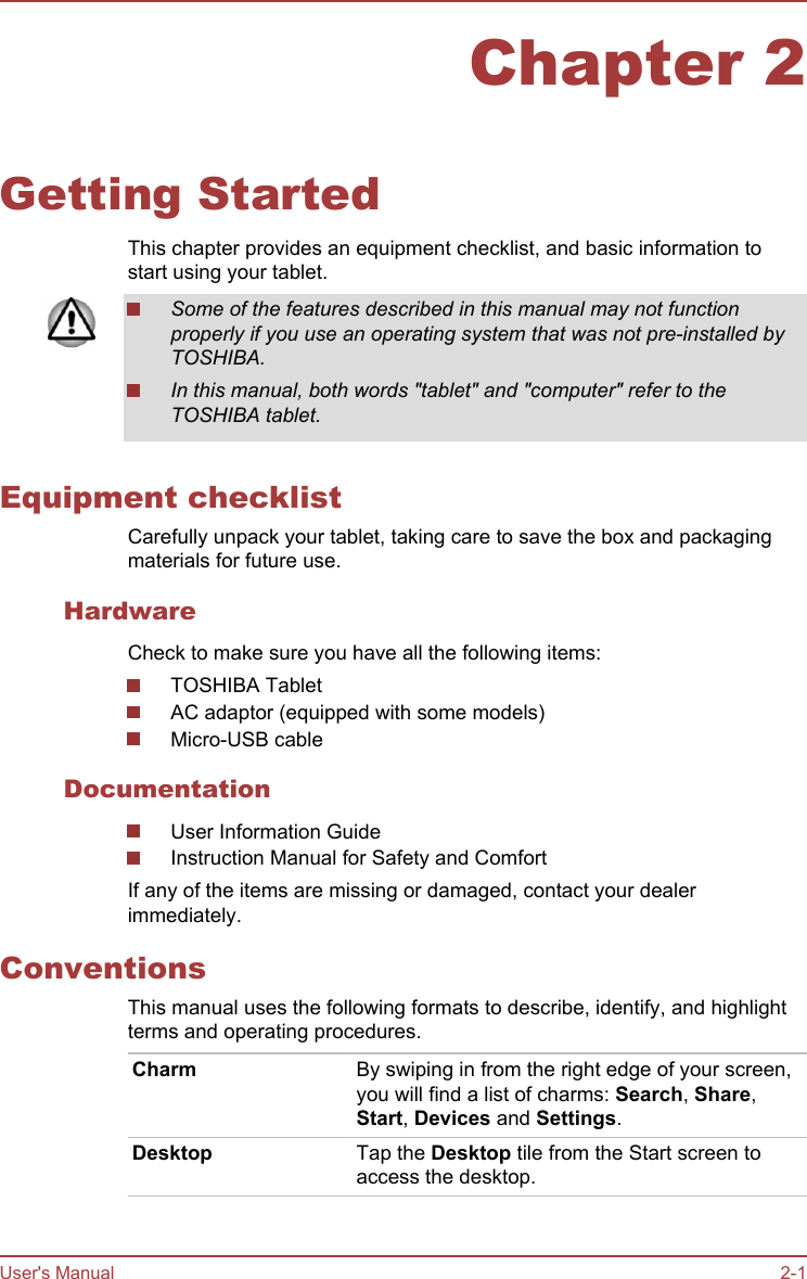 Chapter 2Getting StartedThis chapter provides an equipment checklist, and basic information tostart using your tablet.Some of the features described in this manual may not functionproperly if you use an operating system that was not pre-installed byTOSHIBA.In this manual, both words &quot;tablet&quot; and &quot;computer&quot; refer to theTOSHIBA tablet.Equipment checklistCarefully unpack your tablet, taking care to save the box and packagingmaterials for future use.HardwareCheck to make sure you have all the following items:TOSHIBA TabletAC adaptor (equipped with some models)Micro-USB cableDocumentationUser Information GuideInstruction Manual for Safety and ComfortIf any of the items are missing or damaged, contact your dealerimmediately.ConventionsThis manual uses the following formats to describe, identify, and highlightterms and operating procedures.Charm By swiping in from the right edge of your screen,you will find a list of charms: Search, Share,Start, Devices and Settings.Desktop Tap the Desktop tile from the Start screen toaccess the desktop.User&apos;s Manual 2-1