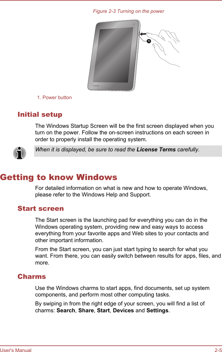 Figure 2-3 Turning on the power11. Power buttonInitial setupThe Windows Startup Screen will be the first screen displayed when youturn on the power. Follow the on-screen instructions on each screen inorder to properly install the operating system.When it is displayed, be sure to read the License Terms carefully.Getting to know WindowsFor detailed information on what is new and how to operate Windows,please refer to the Windows Help and Support.Start screenThe Start screen is the launching pad for everything you can do in theWindows operating system, providing new and easy ways to accesseverything from your favorite apps and Web sites to your contacts andother important information.From the Start screen, you can just start typing to search for what youwant. From there, you can easily switch between results for apps, files, andmore.CharmsUse the Windows charms to start apps, find documents, set up systemcomponents, and perform most other computing tasks.By swiping in from the right edge of your screen, you will find a list ofcharms: Search, Share, Start, Devices and Settings.User&apos;s Manual 2-5