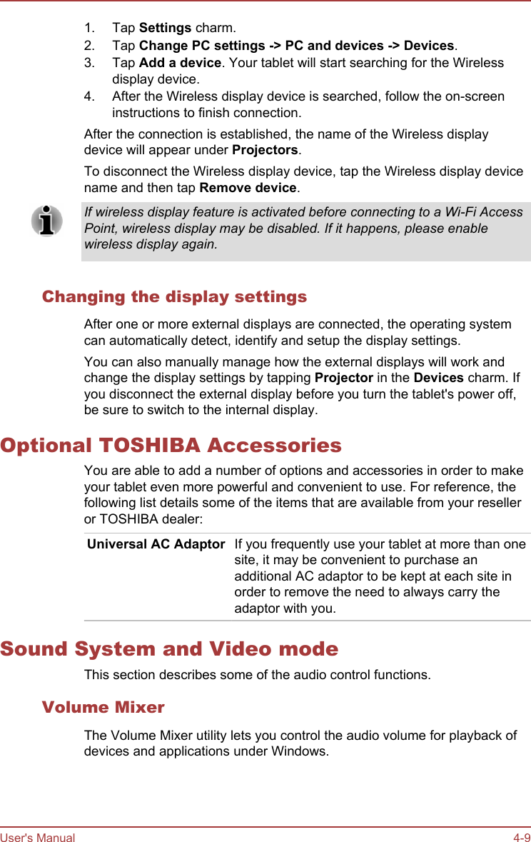 1. Tap Settings charm.2. Tap Change PC settings -&gt; PC and devices -&gt; Devices.3. Tap Add a device. Your tablet will start searching for the Wirelessdisplay device.4. After the Wireless display device is searched, follow the on-screeninstructions to finish connection.After the connection is established, the name of the Wireless displaydevice will appear under Projectors.To disconnect the Wireless display device, tap the Wireless display devicename and then tap Remove device.If wireless display feature is activated before connecting to a Wi-Fi AccessPoint, wireless display may be disabled. If it happens, please enablewireless display again.Changing the display settingsAfter one or more external displays are connected, the operating systemcan automatically detect, identify and setup the display settings.You can also manually manage how the external displays will work andchange the display settings by tapping Projector in the Devices charm. Ifyou disconnect the external display before you turn the tablet&apos;s power off,be sure to switch to the internal display.Optional TOSHIBA AccessoriesYou are able to add a number of options and accessories in order to makeyour tablet even more powerful and convenient to use. For reference, thefollowing list details some of the items that are available from your reselleror TOSHIBA dealer:Universal AC Adaptor If you frequently use your tablet at more than onesite, it may be convenient to purchase anadditional AC adaptor to be kept at each site inorder to remove the need to always carry theadaptor with you.Sound System and Video modeThis section describes some of the audio control functions.Volume MixerThe Volume Mixer utility lets you control the audio volume for playback ofdevices and applications under Windows.User&apos;s Manual 4-9