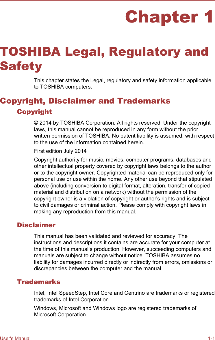 Chapter 1TOSHIBA Legal, Regulatory andSafetyThis chapter states the Legal, regulatory and safety information applicableto TOSHIBA computers.Copyright, Disclaimer and TrademarksCopyright© 2014 by TOSHIBA Corporation. All rights reserved. Under the copyrightlaws, this manual cannot be reproduced in any form without the priorwritten permission of TOSHIBA. No patent liability is assumed, with respectto the use of the information contained herein.First edition July 2014Copyright authority for music, movies, computer programs, databases andother intellectual property covered by copyright laws belongs to the authoror to the copyright owner. Copyrighted material can be reproduced only forpersonal use or use within the home. Any other use beyond that stipulatedabove (including conversion to digital format, alteration, transfer of copiedmaterial and distribution on a network) without the permission of thecopyright owner is a violation of copyright or author&apos;s rights and is subjectto civil damages or criminal action. Please comply with copyright laws inmaking any reproduction from this manual.DisclaimerThis manual has been validated and reviewed for accuracy. Theinstructions and descriptions it contains are accurate for your computer atthe time of this manual’s production. However, succeeding computers andmanuals are subject to change without notice. TOSHIBA assumes noliability for damages incurred directly or indirectly from errors, omissions ordiscrepancies between the computer and the manual.TrademarksIntel, Intel SpeedStep, Intel Core and Centrino are trademarks or registeredtrademarks of Intel Corporation.Windows, Microsoft and Windows logo are registered trademarks ofMicrosoft Corporation.User&apos;s Manual 1-1