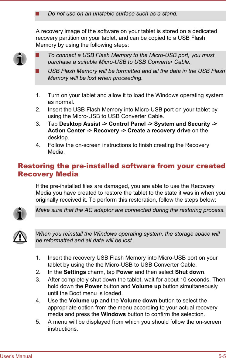 Do not use on an unstable surface such as a stand.A recovery image of the software on your tablet is stored on a dedicatedrecovery partition on your tablet, and can be copied to a USB FlashMemory by using the following steps:To connect a USB Flash Memory to the Micro-USB port, you mustpurchase a suitable Micro-USB to USB Converter Cable.USB Flash Memory will be formatted and all the data in the USB FlashMemory will be lost when proceeding.1. Turn on your tablet and allow it to load the Windows operating systemas normal.2. Insert the USB Flash Memory into Micro-USB port on your tablet byusing the Micro-USB to USB Converter Cable.3. Tap Desktop Assist -&gt; Control Panel -&gt; System and Security -&gt;Action Center -&gt; Recovery -&gt; Create a recovery drive on thedesktop.4. Follow the on-screen instructions to finish creating the RecoveryMedia.Restoring the pre-installed software from your createdRecovery MediaIf the pre-installed files are damaged, you are able to use the RecoveryMedia you have created to restore the tablet to the state it was in when youoriginally received it. To perform this restoration, follow the steps below:Make sure that the AC adaptor are connected during the restoring process.When you reinstall the Windows operating system, the storage space willbe reformatted and all data will be lost.1. Insert the recovery USB Flash Memory into Micro-USB port on yourtablet by using the the Micro-USB to USB Converter Cable.2. In the Settings charm, tap Power and then select Shut down.3. After completely shut down the tablet, wait for about 10 seconds. Thenhold down the Power button and Volume up button simultaneouslyuntil the Boot menu is loaded.4. Use the Volume up and the Volume down button to select theappropriate option from the menu according to your actual recoverymedia and press the Windows button to confirm the selection.5. A menu will be displayed from which you should follow the on-screeninstructions.User&apos;s Manual 5-5
