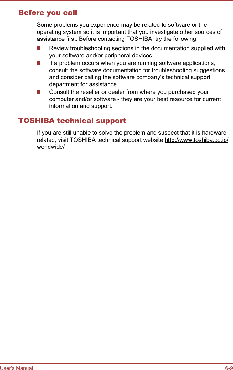 Before you callSome problems you experience may be related to software or theoperating system so it is important that you investigate other sources ofassistance first. Before contacting TOSHIBA, try the following:Review troubleshooting sections in the documentation supplied withyour software and/or peripheral devices.If a problem occurs when you are running software applications,consult the software documentation for troubleshooting suggestionsand consider calling the software company&apos;s technical supportdepartment for assistance.Consult the reseller or dealer from where you purchased yourcomputer and/or software - they are your best resource for currentinformation and support.TOSHIBA technical supportIf you are still unable to solve the problem and suspect that it is hardwarerelated, visit TOSHIBA technical support website http://www.toshiba.co.jp/worldwide/User&apos;s Manual 6-9
