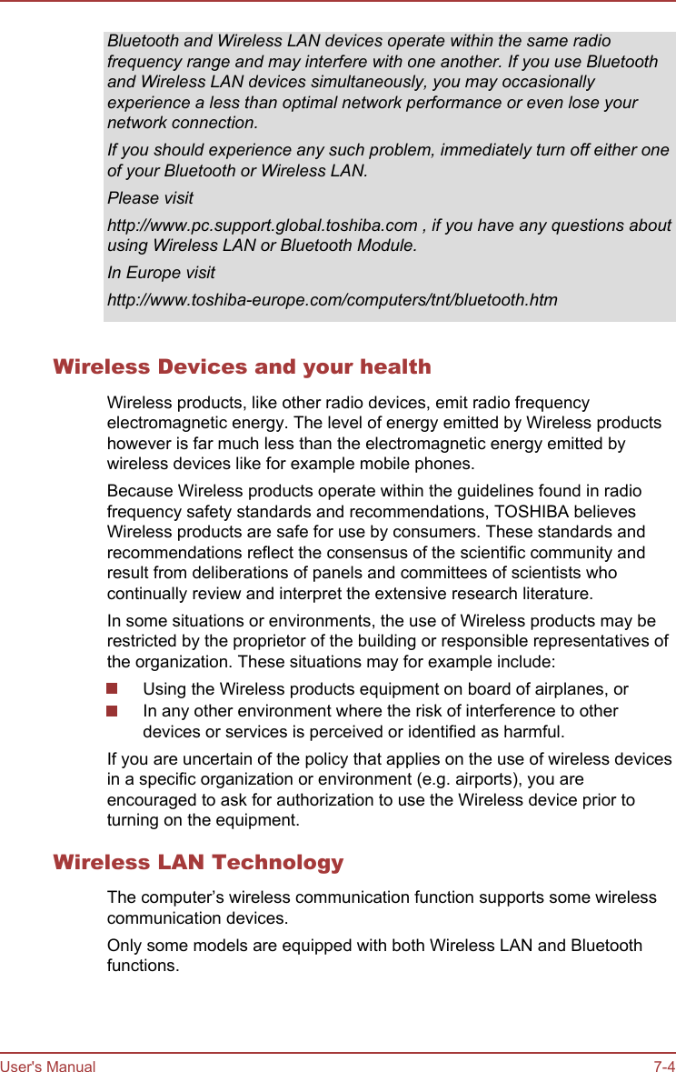Bluetooth and Wireless LAN devices operate within the same radiofrequency range and may interfere with one another. If you use Bluetoothand Wireless LAN devices simultaneously, you may occasionallyexperience a less than optimal network performance or even lose yournetwork connection.If you should experience any such problem, immediately turn off either oneof your Bluetooth or Wireless LAN.Please visithttp://www.pc.support.global.toshiba.com , if you have any questions aboutusing Wireless LAN or Bluetooth Module.In Europe visithttp://www.toshiba-europe.com/computers/tnt/bluetooth.htmWireless Devices and your healthWireless products, like other radio devices, emit radio frequencyelectromagnetic energy. The level of energy emitted by Wireless productshowever is far much less than the electromagnetic energy emitted bywireless devices like for example mobile phones.Because Wireless products operate within the guidelines found in radiofrequency safety standards and recommendations, TOSHIBA believesWireless products are safe for use by consumers. These standards andrecommendations reflect the consensus of the scientific community andresult from deliberations of panels and committees of scientists whocontinually review and interpret the extensive research literature.In some situations or environments, the use of Wireless products may berestricted by the proprietor of the building or responsible representatives ofthe organization. These situations may for example include:Using the Wireless products equipment on board of airplanes, orIn any other environment where the risk of interference to otherdevices or services is perceived or identified as harmful.If you are uncertain of the policy that applies on the use of wireless devicesin a specific organization or environment (e.g. airports), you areencouraged to ask for authorization to use the Wireless device prior toturning on the equipment.Wireless LAN TechnologyThe computer’s wireless communication function supports some wirelesscommunication devices.Only some models are equipped with both Wireless LAN and Bluetoothfunctions.User&apos;s Manual 7-4