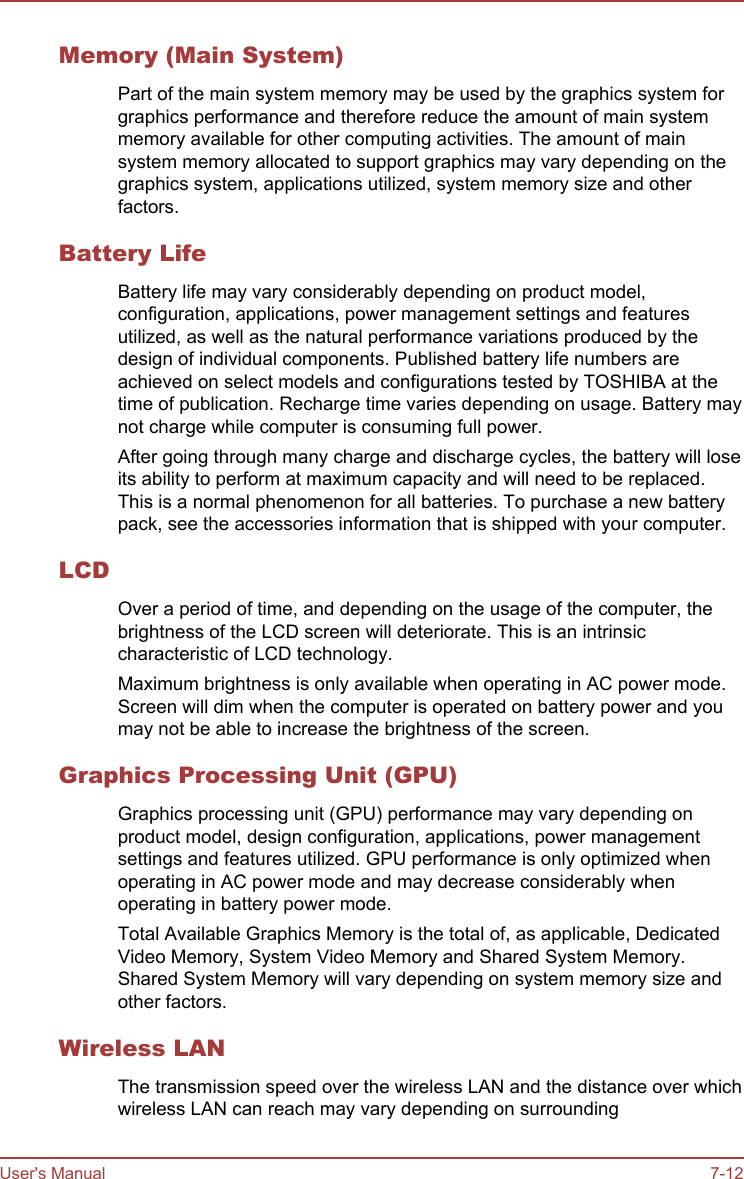 Memory (Main System)Part of the main system memory may be used by the graphics system forgraphics performance and therefore reduce the amount of main systemmemory available for other computing activities. The amount of mainsystem memory allocated to support graphics may vary depending on thegraphics system, applications utilized, system memory size and otherfactors.Battery LifeBattery life may vary considerably depending on product model,configuration, applications, power management settings and featuresutilized, as well as the natural performance variations produced by thedesign of individual components. Published battery life numbers areachieved on select models and configurations tested by TOSHIBA at thetime of publication. Recharge time varies depending on usage. Battery maynot charge while computer is consuming full power.After going through many charge and discharge cycles, the battery will loseits ability to perform at maximum capacity and will need to be replaced.This is a normal phenomenon for all batteries. To purchase a new batterypack, see the accessories information that is shipped with your computer.LCDOver a period of time, and depending on the usage of the computer, thebrightness of the LCD screen will deteriorate. This is an intrinsiccharacteristic of LCD technology.Maximum brightness is only available when operating in AC power mode.Screen will dim when the computer is operated on battery power and youmay not be able to increase the brightness of the screen.Graphics Processing Unit (GPU)Graphics processing unit (GPU) performance may vary depending onproduct model, design configuration, applications, power managementsettings and features utilized. GPU performance is only optimized whenoperating in AC power mode and may decrease considerably whenoperating in battery power mode.Total Available Graphics Memory is the total of, as applicable, DedicatedVideo Memory, System Video Memory and Shared System Memory.Shared System Memory will vary depending on system memory size andother factors.Wireless LANThe transmission speed over the wireless LAN and the distance over whichwireless LAN can reach may vary depending on surroundingUser&apos;s Manual 7-12