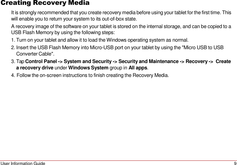 User Information Guide 9   Creating Recovery Media It is strongly recommended that you create recovery media before using your tablet for the first time. This will enable you to return your system to its out-of-box state. A recovery image of the software on your tablet is stored on the internal storage, and can be copied to a USB Flash Memory by using the following steps: 1. Turn on your tablet and allow it to load the Windows operating system as normal. 2. Insert the USB Flash Memory into Micro-USB port on your tablet by using the &quot;Micro USB to USB Converter Cable&quot;. 3. Tap Control Panel -&gt; System and Security -&gt; Security and Maintenance -&gt; Recovery -&gt;  Create a recovery drive under Windows System group in All apps. 4. Follow the on-screen instructions to finish creating the Recovery Media. 