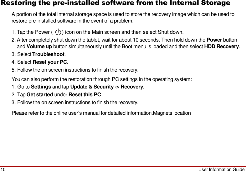 10 User Information Guide   Restoring the pre-installed software from the Internal Storage A portion of the total internal storage space is used to store the recovery image which can be used to restore pre-installed software in the event of a problem.  1. Tap the Power (  ) icon on the Main screen and then select Shut down. 2. After completely shut down the tablet, wait for about 10 seconds. Then hold down the Power button and Volume up button simultaneously until the Boot menu is loaded and then select HDD Recovery. 3. Select Troubleshoot. 4. Select Reset your PC. 5. Follow the on screen instructions to finish the recovery. You can also perform the restoration through PC settings in the operating system: 1. Go to Settings and tap Update &amp; Security -&gt; Recovery. 2. Tap Get started under Reset this PC. 3. Follow the on screen instructions to finish the recovery. Please refer to the online user’s manual for detailed information.Magnets location 