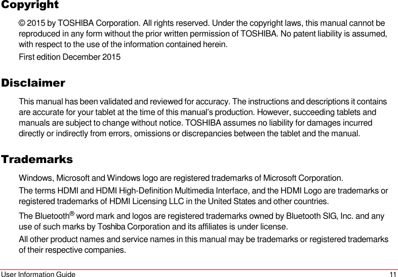 User Information Guide 11   Copyright © 2015 by TOSHIBA Corporation. All rights reserved. Under the copyright laws, this manual cannot be reproduced in any form without the prior written permission of TOSHIBA. No patent liability is assumed, with respect to the use of the information contained herein. First edition December 2015  Disclaimer This manual has been validated and reviewed for accuracy. The instructions and descriptions it contains are accurate for your tablet at the time of this manual’s production. However, succeeding tablets and manuals are subject to change without notice. TOSHIBA assumes no liability for damages incurred directly or indirectly from errors, omissions or discrepancies between the tablet and the manual.  Trademarks Windows, Microsoft and Windows logo are registered trademarks of Microsoft Corporation. The terms HDMI and HDMI High-Definition Multimedia Interface, and the HDMI Logo are trademarks or registered trademarks of HDMI Licensing LLC in the United States and other countries. The Bluetooth® word mark and logos are registered trademarks owned by Bluetooth SIG, Inc. and any use of such marks by Toshiba Corporation and its affiliates is under license. All other product names and service names in this manual may be trademarks or registered trademarks of their respective companies. 
