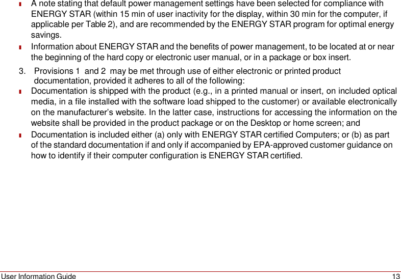 User Information Guide 13    ■ A note stating that default power management settings have been selected for compliance with ENERGY STAR (within 15 min of user inactivity for the display, within 30 min for the computer, if applicable per Table 2), and are recommended by the ENERGY STAR program for optimal energy savings. ■ Information about ENERGY STAR and the benefits of power management, to be located at or near the beginning of the hard copy or electronic user manual, or in a package or box insert. 3. Provisions 1  and 2  may be met through use of either electronic or printed product documentation, provided it adheres to all of the following: ■ Documentation is shipped with the product (e.g., in a printed manual or insert, on included optical media, in a file installed with the software load shipped to the customer) or available electronically on the manufacturer’s website. In the latter case, instructions for accessing the information on the website shall be provided in the product package or on the Desktop or home screen; and ■ Documentation is included either (a) only with ENERGY STAR certified Computers; or (b) as part of the standard documentation if and only if accompanied by EPA-approved customer guidance on how to identify if their computer configuration is ENERGY STAR certified. 
