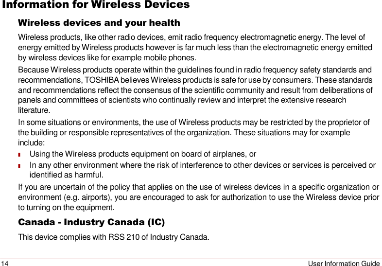 14 User Information Guide   Information for Wireless Devices Wireless devices and your health Wireless products, like other radio devices, emit radio frequency electromagnetic energy. The level of energy emitted by Wireless products however is far much less than the electromagnetic energy emitted by wireless devices like for example mobile phones. Because Wireless products operate within the guidelines found in radio frequency safety standards and recommendations, TOSHIBA believes Wireless products is safe for use by consumers. These standards and recommendations reflect the consensus of the scientific community and result from deliberations of panels and committees of scientists who continually review and interpret the extensive research literature. In some situations or environments, the use of Wireless products may be restricted by the proprietor of the building or responsible representatives of the organization. These situations may for example include: ■ Using the Wireless products equipment on board of airplanes, or ■ In any other environment where the risk of interference to other devices or services is perceived or identified as harmful. If you are uncertain of the policy that applies on the use of wireless devices in a specific organization or environment (e.g. airports), you are encouraged to ask for authorization to use the Wireless device prior to turning on the equipment. Canada - Industry Canada (IC) This device complies with RSS 210 of Industry Canada. 