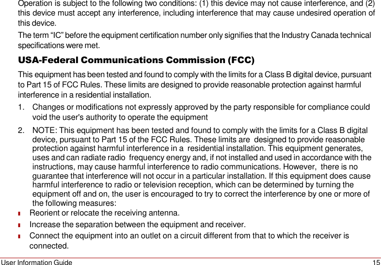 User Information Guide 15    Operation is subject to the following two conditions: (1) this device may not cause interference, and (2) this device must accept any interference, including interference that may cause undesired operation of this device. The term “IC” before the equipment certification number only signifies that the Industry Canada technical specifications were met. USA-Federal Communications Commission (FCC) This equipment has been tested and found to comply with the limits for a Class B digital device, pursuant to Part 15 of FCC Rules. These limits are designed to provide reasonable protection against harmful interference in a residential installation. 1. Changes or modifications not expressly approved by the party responsible for compliance could void the user&apos;s authority to operate the equipment 2. NOTE: This equipment has been tested and found to comply with the limits for a Class B digital device, pursuant to Part 15 of the FCC Rules. These limits are  designed to provide reasonable protection against harmful interference in a  residential installation. This equipment generates, uses and can radiate radio frequency energy and, if not installed and used in accordance with the instructions, may cause harmful interference to radio communications. However,  there is no guarantee that interference will not occur in a particular installation. If this equipment does cause harmful interference to radio or television reception, which can be determined by turning the equipment off and on, the user is encouraged to try to correct the interference by one or more of the following measures: ■ Reorient or relocate the receiving antenna. ■ Increase the separation between the equipment and receiver. ■ Connect the equipment into an outlet on a circuit different from that to which the receiver is connected. 