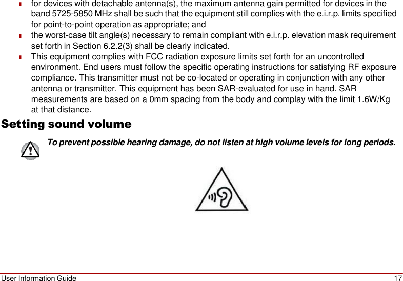 User Information Guide 17    ■ for devices with detachable antenna(s), the maximum antenna gain permitted for devices in the band 5725-5850 MHz shall be such that the equipment still complies with the e.i.r.p. limits specified for point-to-point operation as appropriate; and ■ the worst-case tilt angle(s) necessary to remain compliant with e.i.r.p. elevation mask requirement set forth in Section 6.2.2(3) shall be clearly indicated. ■ This equipment complies with FCC radiation exposure limits set forth for an uncontrolled environment. End users must follow the specific operating instructions for satisfying RF exposure compliance. This transmitter must not be co-located or operating in conjunction with any other antenna or transmitter. This equipment has been SAR-evaluated for use in hand. SAR measurements are based on a 0mm spacing from the body and complay with the limit 1.6W/Kg at that distance. Setting sound volume To prevent possible hearing damage, do not listen at high volume levels for long periods.    