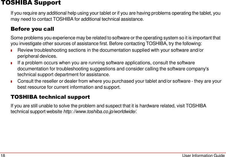18 User Information Guide   TOSHIBA Support If you require any additional help using your tablet or if you are having problems operating the tablet, you may need to contact TOSHIBA for additional technical assistance. Before you call Some problems you experience may be related to software or the operating system so it is important that you investigate other sources of assistance first. Before contacting TOSHIBA, try the following: ■ Review troubleshooting sections in the documentation supplied with your software and/or peripheral devices. ■ If a problem occurs when you are running software applications, consult the software documentation for troubleshooting suggestions and consider calling the software company&apos;s technical support department for assistance. ■ Consult the reseller or dealer from where you purchased your tablet and/or software - they are your best resource for current information and support. TOSHIBA technical support If you are still unable to solve the problem and suspect that it is hardware related, visit TOSHIBA technical support website http: //www.toshiba.co.jp/worldwide/. 