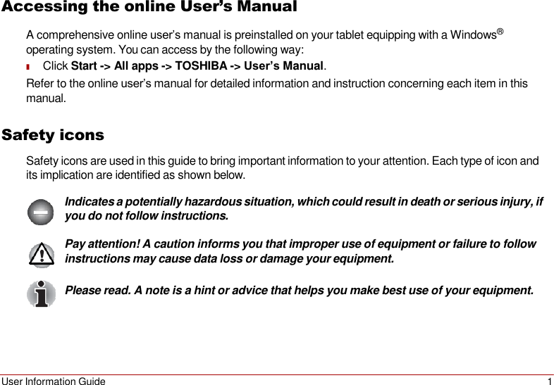User Information Guide 1   Accessing the online User’s Manual A comprehensive online user’s manual is preinstalled on your tablet equipping with a Windows® operating system. You can access by the following way: ■ Click Start -&gt; All apps -&gt; TOSHIBA -&gt; User’s Manual. Refer to the online user’s manual for detailed information and instruction concerning each item in this manual.  Safety icons Safety icons are used in this guide to bring important information to your attention. Each type of icon and its implication are identified as shown below.  Indicates a potentially hazardous situation, which could result in death or serious injury, if you do not follow instructions.  Pay attention! A caution informs you that improper use of equipment or failure to follow instructions may cause data loss or damage your equipment.  Please read. A note is a hint or advice that helps you make best use of your equipment. 