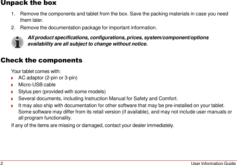 2 User Information Guide   Unpack the box 1. Remove the components and tablet from the box. Save the packing materials in case you need them later. 2. Remove the documentation package for important information. All product specifications, configurations, prices, system/component/options availability are all subject to change without notice.  Check the components Your tablet comes with: ■ AC adaptor (2-pin or 3-pin) ■ Micro-USB cable ■ Stylus pen (provided with some models) ■ Several documents, including Instruction Manual for Safety and Comfort. ■ It may also ship with documentation for other software that may be pre-installed on your tablet. Some software may differ from its retail version (if available), and may not include user manuals or all program functionality. If any of the items are missing or damaged, contact your dealer immediately. 