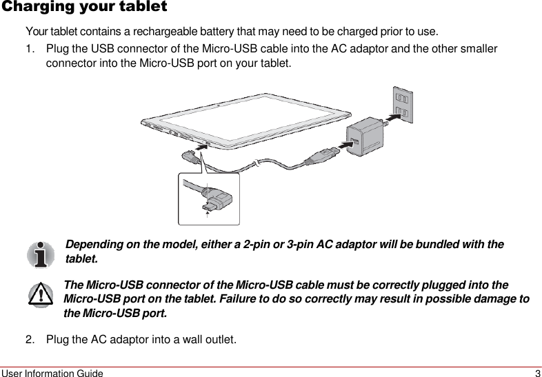 User Information Guide 3   Charging your tablet Your tablet contains a rechargeable battery that may need to be charged prior to use. 1. Plug the USB connector of the Micro-USB cable into the AC adaptor and the other smaller connector into the Micro-USB port on your tablet.    Depending on the model, either a 2-pin or 3-pin AC adaptor will be bundled with the tablet.  The Micro-USB connector of the Micro-USB cable must be correctly plugged into the Micro-USB port on the tablet. Failure to do so correctly may result in possible damage to the Micro-USB port.  2. Plug the AC adaptor into a wall outlet. 
