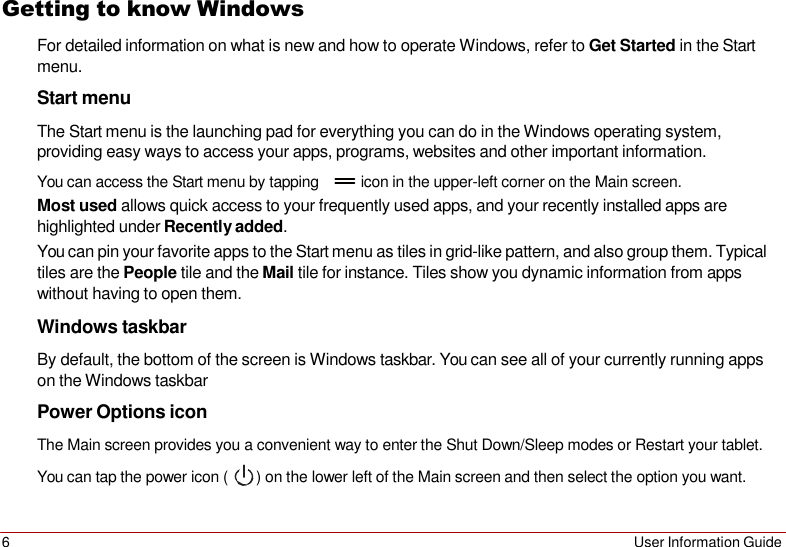 6 User Information Guide   Getting to know Windows For detailed information on what is new and how to operate Windows, refer to Get Started in the Start menu. Start menu The Start menu is the launching pad for everything you can do in the Windows operating system, providing easy ways to access your apps, programs, websites and other important information. You can access the Start menu by tapping          icon in the upper-left corner on the Main screen. Most used allows quick access to your frequently used apps, and your recently installed apps are highlighted under Recently added. You can pin your favorite apps to the Start menu as tiles in grid-like pattern, and also group them. Typical tiles are the People tile and the Mail tile for instance. Tiles show you dynamic information from apps without having to open them. Windows taskbar By default, the bottom of the screen is Windows taskbar. You can see all of your currently running apps on the Windows taskbar Power Options icon The Main screen provides you a convenient way to enter the Shut Down/Sleep modes or Restart your tablet. You can tap the power icon (  ) on the lower left of the Main screen and then select the option you want. 