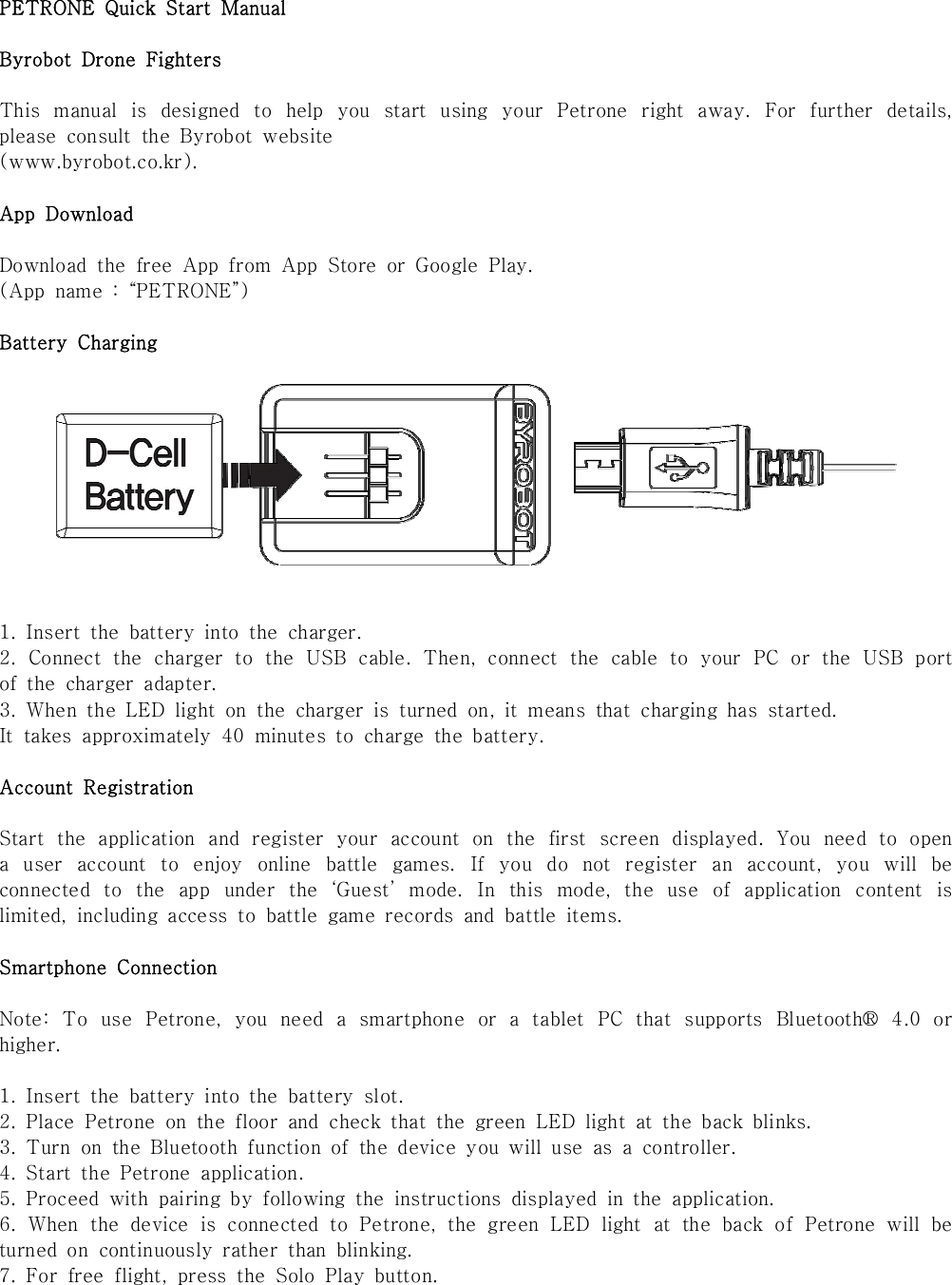 PETRONE  Quick  Start  ManualByrobot  Drone  FightersThis  manual  is  designed  to  help  you  start  using  your  Petrone  right  away.  For  further  details, please  consult  the  Byrobot  website (www.byrobot.co.kr). App  DownloadDownload  the  free  App  from  App  Store  or  Google  Play.(App  name  :  &ldquo;PETRONE&rdquo;) Battery  Charging1.  Insert  the  battery  into  the  charger.2.  Connect  the  charger  to  the  USB  cable.  Then,  connect  the  cable  to  your  PC  or  the  USB  port of  the  charger  adapter. 3.  When  the  LED  light  on  the  charger  is  turned  on,  it  means  that  charging  has  started. It  takes  approximately  40  minutes  to  charge  the  battery.Account  RegistrationStart  the  application  and  register  your  account  on  the  first  screen  displayed.  You  need  to  open a  user  account  to  enjoy  online  battle  games.  If  you  do  not  register  an  account,  you  will  be connected  to  the  app  under  the  &lsquo;Guest&rsquo;  mode.  In  this  mode,  the  use  of  application  content  is limited,  including  access  to  battle  game  records  and  battle  items.Smartphone  ConnectionNote:  To  use  Petrone,  you  need  a  smartphone  or  a  tablet  PC  that  supports  Bluetooth&reg;  4.0  or higher.1.  Insert  the  battery  into  the  battery  slot.2.  Place  Petrone  on  the  floor  and  check  that  the  green  LED  light  at  the  back  blinks. 3.  Turn  on  the  Bluetooth  function  of  the  device  you  will  use  as  a  controller.4.  Start  the  Petrone  application.5.  Proceed  with  pairing  by  following  the  instructions  displayed  in  the  application.6.  When  the  device  is  connected  to  Petrone,  the  green  LED  light  at  the  back  of  Petrone  will  be turned  on  continuously  rather  than  blinking. 7.  For  free  flight,  press  the  Solo  Play  button. 