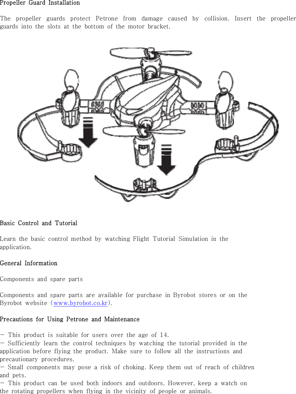 Propeller  Guard  InstallationThe  propeller  guards  protect  Petrone  from  damage  caused  by  collision.  Insert  the  propeller guards  into  the  slots  at  the  bottom  of  the  motor  bracket.Basic  Control  and  TutorialLearn  the  basic  control  method  by  watching  Flight  Tutorial  Simulation  in  theapplication.General  InformationComponents  and  spare  partsComponents  and  spare  parts  are  available  for  purchase  in  Byrobot  stores  or  on  theByrobot  website  (www.byrobot.co.kr).Precautions  for  Using  Petrone  and  Maintenance-  This  product  is  suitable  for  users  over  the  age  of  14.-  Sufficiently  learn  the  control  techniques  by  watching  the  tutorial  provided  in  theapplication  before  flying  the  product.  Make  sure  to  follow  all  the  instructions  andprecautionary  procedures.-  Small  components  may  pose  a  risk  of  choking.  Keep  them  out  of reach of childrenand  pets.-  This  product  can  be  used  both  indoors  and  outdoors.  However,  keep  a  watch  onthe  rotating  propellers  when  flying  in  the  vicinity  of  people  or  animals.