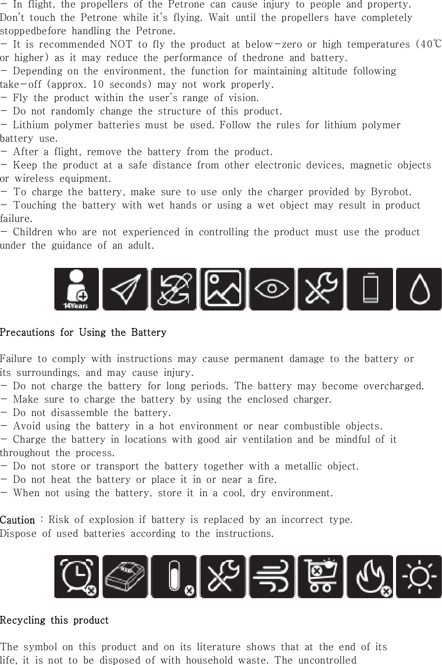 -  In  flight,  the  propellers  of  the  Petrone  can  cause  injury  to  people  and  property.Don&rsquo;t  touch  the  Petrone  while  it&rsquo;s  flying.  Wait  until  the  propellers  have  completelystoppedbefore  handling  the  Petrone.-  It  is  recommended  NOT  to  fly  the  product  at  below-zero  or  high  temperatures  (40℃or  higher)  as  it  may  reduce  the  performance  of  thedrone  and  battery.-  Depending  on  the  environment,  the  function  for  maintaining  altitude  followingtake-off  (approx.  10  seconds)  may  not  work  properly.-  Fly  the  product  within  the  user&rsquo;s  range  of  vision.-  Do  not  randomly  change  the  structure  of  this  product.-  Lithium  polymer  batteries  must  be  used.  Follow  the  rules  for  lithium  polymerbattery  use.-  After  a  flight,  remove  the  battery  from  the  product.-  Keep  the  product  at  a  safe  distance  from  other  electronic  devices,  magnetic  objectsor  wireless  equipment.-  To  charge  the  battery,  make  sure  to  use  only  the  charger  provided  by  Byrobot.-  Touching  the  battery  with  wet  hands  or  using  a  wet  object  may  result  in  productfailure.-  Children  who  are  not  experienced  in  controlling  the  product  must  use  the  productunder  the  guidance  of  an  adult.Precautions  for  Using  the  BatteryFailure  to  comply  with  instructions  may  cause  permanent  damage  to the battery orits  surroundings,  and  may  cause  injury.-  Do  not  charge  the  battery  for  long  periods.  The  battery  may  become  overcharged.-  Make  sure  to  charge  the  battery  by  using  the  enclosed  charger.-  Do  not  disassemble  the  battery.-  Avoid  using  the  battery  in  a  hot  environment  or  near  combustible  objects.-  Charge  the  battery  in  locations  with  good  air  ventilation  and  be  mindful  of  itthroughout  the  process.-  Do  not  store  or  transport  the  battery  together  with  a  metallic  object.-  Do  not  heat  the  battery  or  place  it  in  or  near  a  fire.-  When  not  using  the  battery,  store  it  in  a  cool,  dry  environment.Caution  :  Risk  of  explosion  if  battery  is  replaced  by  an  incorrect  type.Dispose  of  used  batteries  according  to  the  instructions. Recycling  this  productThe  symbol  on  this  product  and  on  its  literature  shows  that  at  the  end  of  itslife,  it  is  not  to  be  disposed  of  with  household  waste.  The  uncontrolled