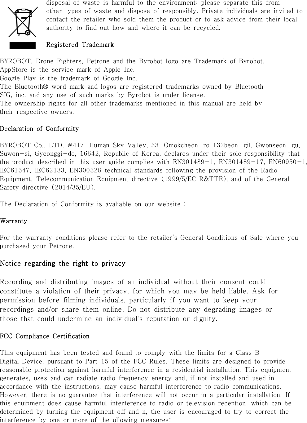 disposal  of  waste  is  harmful  to  the  environment:  please  separate  this  fromother  types  of  waste  and  dispose  of  responsibly.  Private  individuals  are  invited  tocontact  the  retailer  who  sold  them  the  product  or  to  ask  advice  from  their  localauthority  to  find  out  how  and  where  it  can  be  recycled.Registered  TrademarkBYROBOT,  Drone  Fighters,  Petrone  and  the  Byrobot  logo  are  Trademark  of  Byrobot.AppStore  is  the  service  mark  of  Apple  Inc.Google  Play  is  the  trademark  of  Google  Inc.The  Bluetooth&reg;  word  mark  and  logos  are  registered  trademarks  owned  by  BluetoothSIG,  inc.  and  any  use  of  such  marks  by  Byrobot  is  under  license.The  ownership  rights  for  all  other  trademarks  mentioned  in  this  manual  are  held  bytheir  respective  owners.Declaration  of  ConformityBYROBOT  Co.,  LTD.  #417,  Human  Sky  Valley,  33,  Omokcheon-ro  132beon-gil,  Gwonseon-gu,Suwon-si,  Gyeonggi-do,  16642,  Republic  of  Korea,  declares  under  their  sole  responsibility  that the  product  described  in  this  user  guide  complies  with  EN301489-1,  EN301489-17,  EN60950-1, IEC61547,  IEC62133,  EN300328  technical  standards  following  the  provision  of  the  Radio Equipment,  Telecommunication  Equipment  directive  (1999/5/EC  R&amp;TTE),  and  of  the  General Safety  directive  (2014/35/EU).The  Declaration  of  Conformity  is  avaliable  on  our  website  : WarrantyFor  the  warranty  conditions  please  refer  to  the  retailer&rsquo;s  General  Conditions  of  Sale  where  you purchased  your  Petrone.Notice regarding the right to privacyRecording  and  distributing  images  of  an  individual  without  their  consent  couldconstitute  a  violation  of  their  privacy,  for  which  you  may  be  held  liable.  Ask  forpermission  before  filming  individuals,  particularly  if  you  want  to  keep  yourrecordings  and/or  share  them  online.  Do  not  distribute  any  degrading  images  orthose  that  could  undermine  an  individual's  reputation  or  dignity.FCC  Compliance  CertificationThis  equipment  has  been  tested  and  found  to  comply  with  the  limits  for  a  Class  BDigital  Device,  pursuant  to  Part  15  of  the  FCC  Rules. These  limits  are  designed  to  provide reasonable  protection  against  harmful  interference  in  a  residential  installation.  This  equipmentgenerates,  uses  and  can  radiate  radio  frequency  energy  and,  if  not  installed  and  used  in accordance  with  the  instructions,  may  cause  harmful  interference  to  radio  communications. However,  there  is  no  guarantee  that  interference  will  not  occur  in  a  particular  installation.  If this  equipment  does  cause  harmful  interference  to  radio  or  television  reception,  which  can  be determined  by  turning  the  equipment  off  and  n,  the  user  is  encouraged  to  try  to  correct  the interference  by  one  or  more  of  the  ollowing  measures: