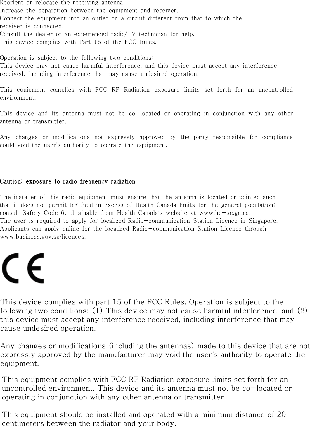 Reorient  or  relocate  the  receiving  antenna.Increase  the  separation  between  the  equipment  and  receiver.Connect  the  equipment  into  an  outlet  on  a  circuit  different  from  that  to  which  thereceiver  is  connected.Consult  the  dealer  or  an  experienced  radio/TV  technician  for  help.This  device  complies  with  Part  15  of  the  FCC  Rules.Operation  is  subject  to  the  following  two  conditions:This  device  may  not  cause  harmful  interference,  and  this  device  must  accept  any  interferencereceived,  including  interference  that  may  cause  undesired  operation.This  equipment  complies  with  FCC  RF  Radiation  exposure  limits  set  forth  for  an  uncontrolledenvironment.This  device  and  its  antenna  must  not  be  co-located  or  operating  in  conjunction  with  any  otherantenna  or  transmitter.Any  changes  or  modifications  not  expressly  approved  by  the  party  responsible  for  compliancecould  void  the  user&rsquo;s  authority  to  operate  the  equipment.Caution:  exposure  to  radio  frequency  radiationThe  installer  of  this  radio  equipment  must  ensure  that  the  antenna  is  located  or  pointed  suchthat  it  does  not  permit  RF  field  in  excess  of  Health  Canada  limits  for  the  general  population;consult  Safety  Code  6,  obtainable  from  Health  Canada&rsquo;s  website  at  www.hc-se.gc.ca.The  user  is  required  to  apply  for  localized  Radio-communication  Station  Licence  in  Singapore.Applicants  can  apply  online  for  the  localized  Radio-communication  Station  Licence  throughwww.business.gov.sg/licences.This device complies with part 15 of the FCC Rules. Operation is subject to the following two conditions: (1) This device may not cause harmful interference, and (2) this device must accept any interference received, including interference that may cause undesired operation.Any changes or modifications (including the antennas) made to this device that are not expressly approved by the manufacturer may void the user's authority to operate the equipment.This equipment complies with FCC RF Radiation exposure limits set forth for an uncontrolled environment. This device and its antenna must not be co-located or operating in conjunction with any other antenna or transmitter.This equipment should be installed and operated with a minimum distance of 20 centimeters between the radiator and your body.