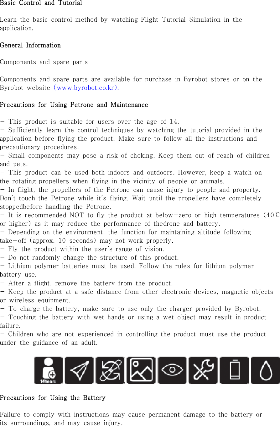 Basic  Control  and  TutorialLearn  the  basic  control  method  by  watching  Flight  Tutorial  Simulation  in  theapplication.General  InformationComponents  and  spare  partsComponents  and  spare  parts  are  available  for  purchase  in  Byrobot  stores  or  on  theByrobot  website  (www.byrobot.co.kr).Precautions  for  Using  Petrone  and  Maintenance-  This  product  is  suitable  for  users  over  the  age  of  14.-  Sufficiently  learn  the  control  techniques  by  watching  the  tutorial  provided  in  theapplication  before  flying  the  product.  Make  sure  to  follow  all  the  instructions  andprecautionary  procedures.-  Small  components  may  pose  a  risk  of  choking.  Keep  them  out  of reach of childrenand  pets.-  This  product  can  be  used  both  indoors  and  outdoors.  However,  keep  a  watch  onthe  rotating  propellers  when  flying  in  the  vicinity  of  people  or  animals.-  In  flight,  the  propellers  of  the  Petrone  can  cause  injury  to  people  and  property.Don&rsquo;t  touch  the  Petrone  while  it&rsquo;s  flying.  Wait  until  the  propellers  have  completelystoppedbefore  handling  the  Petrone.-  It  is  recommended  NOT  to  fly  the  product  at  below-zero  or  high  temperatures  (40℃or  higher)  as  it  may  reduce  the  performance  of  thedrone  and  battery.-  Depending  on  the  environment,  the  function  for  maintaining  altitude  followingtake-off  (approx.  10  seconds)  may  not  work  properly.-  Fly  the  product  within  the  user&rsquo;s  range  of  vision.-  Do  not  randomly  change  the  structure  of  this  product.-  Lithium  polymer  batteries  must  be  used.  Follow  the  rules  for  lithium  polymerbattery  use.-  After  a  flight,  remove  the  battery  from  the  product.-  Keep  the  product  at  a  safe  distance  from  other  electronic  devices,  magnetic  objectsor  wireless  equipment.-  To  charge  the  battery,  make  sure  to  use  only  the  charger  provided  by  Byrobot.-  Touching  the  battery  with  wet  hands  or  using  a  wet  object  may  result  in  productfailure.-  Children  who  are  not  experienced  in  controlling  the  product  must  use  the  productunder  the  guidance  of  an  adult.Precautions  for  Using  the  BatteryFailure  to  comply  with  instructions  may  cause  permanent  damage  to the battery orits  surroundings,  and  may  cause  injury.