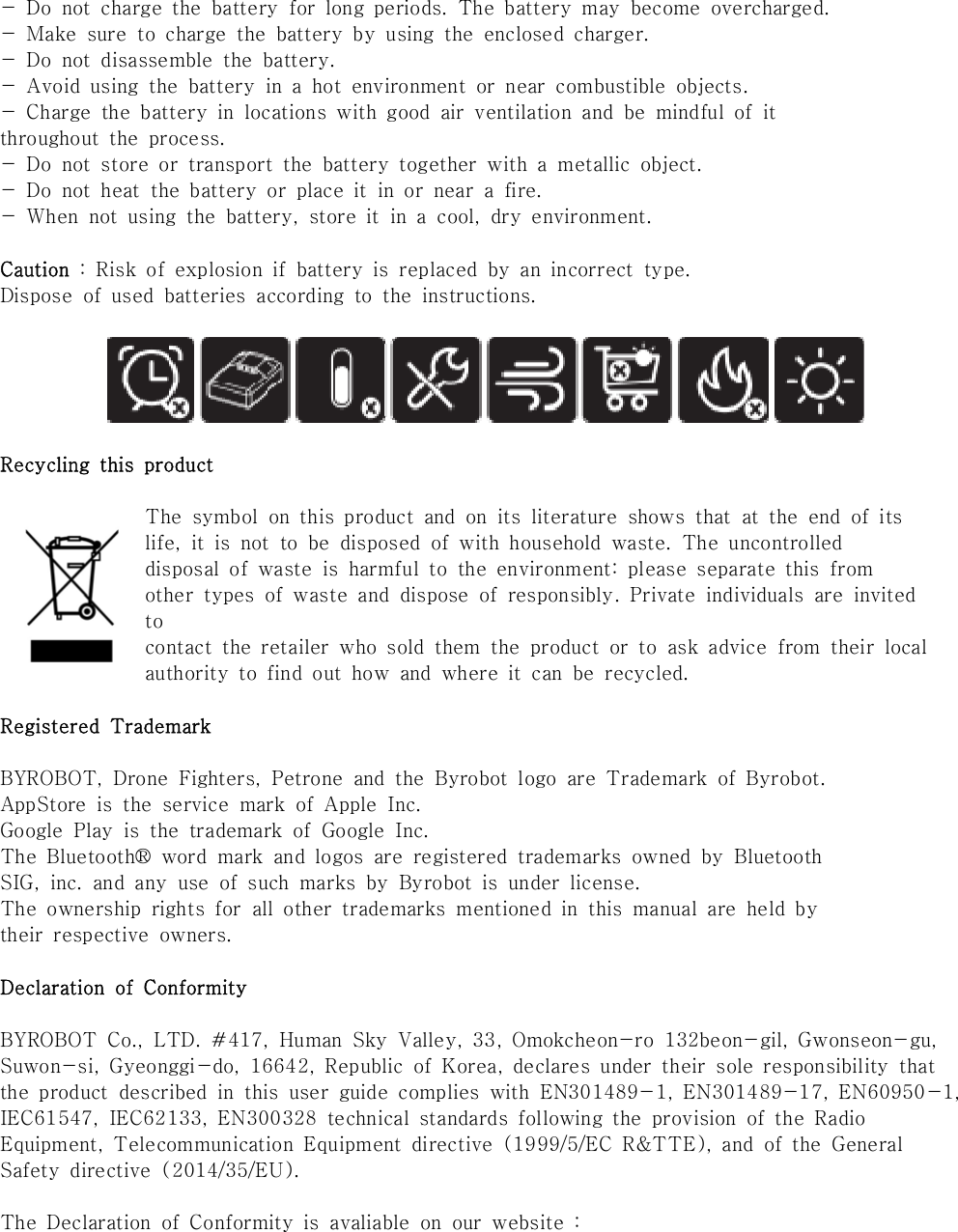 -  Do  not  charge  the  battery  for  long  periods.  The  battery  may  become  overcharged.-  Make  sure  to  charge  the  battery  by  using  the  enclosed  charger.-  Do  not  disassemble  the  battery.-  Avoid  using  the  battery  in  a  hot  environment  or  near  combustible  objects.-  Charge  the  battery  in  locations  with  good  air  ventilation  and  be  mindful  of  itthroughout  the  process.-  Do  not  store  or  transport  the  battery  together  with  a  metallic  object.-  Do  not  heat  the  battery  or  place  it  in  or  near  a  fire.-  When  not  using  the  battery,  store  it  in  a  cool,  dry  environment.Caution  :  Risk  of  explosion  if  battery  is  replaced  by  an  incorrect  type.Dispose  of  used  batteries  according  to  the  instructions. Recycling  this  productThe  symbol  on  this  product  and  on  its  literature  shows  that  at  the  end  of  itslife,  it  is  not  to  be  disposed  of  with  household  waste.  The  uncontrolleddisposal  of  waste  is  harmful  to  the  environment:  please  separate  this  fromother  types  of  waste  and  dispose  of  responsibly.  Private  individuals  are  invited tocontact  the  retailer  who  sold  them  the  product  or  to  ask  advice  from  their  localauthority  to  find  out  how  and  where  it  can  be  recycled.Registered  TrademarkBYROBOT,  Drone  Fighters,  Petrone  and  the  Byrobot  logo  are  Trademark  of  Byrobot.AppStore  is  the  service  mark  of  Apple  Inc.Google  Play  is  the  trademark  of  Google  Inc.The  Bluetooth&reg;  word  mark  and  logos  are  registered  trademarks  owned  by  BluetoothSIG,  inc.  and  any  use  of  such  marks  by  Byrobot  is  under  license.The  ownership  rights  for  all  other  trademarks  mentioned  in  this  manual  are  held  bytheir  respective  owners.Declaration  of  ConformityBYROBOT  Co.,  LTD.  #417,  Human  Sky  Valley,  33,  Omokcheon-ro  132beon-gil,  Gwonseon-gu,Suwon-si,  Gyeonggi-do,  16642,  Republic  of  Korea,  declares  under  their  sole  responsibility  that the  product  described  in  this  user  guide  complies  with  EN301489-1,  EN301489-17,  EN60950-1, IEC61547,  IEC62133,  EN300328  technical  standards  following  the  provision  of  the  Radio Equipment,  Telecommunication  Equipment  directive  (1999/5/EC  R&amp;TTE),  and  of  the  General Safety  directive  (2014/35/EU).The  Declaration  of  Conformity  is  avaliable  on  our  website  : 