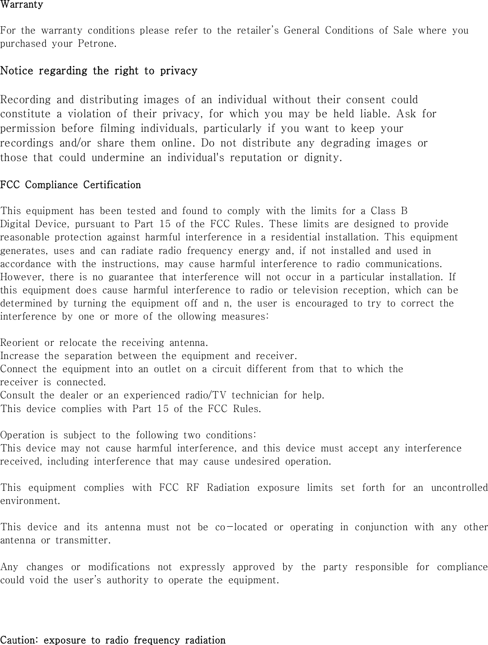 WarrantyFor  the  warranty  conditions  please  refer  to  the  retailer&rsquo;s  General  Conditions  of  Sale  where  youpurchased  your  Petrone.Notice regarding the right to privacyRecording  and  distributing  images  of  an  individual  without  their  consent  couldconstitute  a  violation  of  their  privacy,  for  which  you  may  be  held  liable.  Ask  forpermission  before  filming  individuals,  particularly  if  you  want  to  keep  yourrecordings  and/or  share  them  online.  Do  not  distribute  any  degrading  images  orthose  that  could  undermine  an  individual's  reputation  or  dignity.FCC  Compliance  CertificationThis  equipment  has  been  tested  and  found  to  comply  with  the  limits  for  a  Class  BDigital  Device,  pursuant  to  Part  15  of  the  FCC  Rules. These  limits  are  designed  to  provide reasonable  protection  against  harmful  interference  in  a  residential  installation.  This  equipmentgenerates,  uses  and  can  radiate  radio  frequency  energy  and,  if  not  installed  and  used  in accordance  with  the  instructions,  may  cause  harmful  interference  to  radio  communications. However,  there  is  no  guarantee  that  interference  will  not  occur  in  a  particular  installation.  If this  equipment  does  cause  harmful  interference  to  radio  or  television  reception,  which  can  bedetermined  by  turning  the  equipment  off  and  n,  the  user  is  encouraged  to  try  to  correct  theinterference  by  one  or  more  of  the  ollowing  measures:Reorient  or  relocate  the  receiving  antenna.Increase  the  separation  between  the  equipment  and  receiver.Connect  the  equipment  into  an  outlet  on  a  circuit  different  from  that  to  which  thereceiver  is  connected.Consult  the  dealer  or  an  experienced  radio/TV  technician  for  help.This  device  complies  with  Part  15  of  the  FCC  Rules.Operation  is  subject  to  the  following  two  conditions:This  device  may  not  cause  harmful  interference,  and  this  device  must  accept  any  interferencereceived,  including  interference  that  may  cause  undesired  operation.This  equipment  complies  with  FCC  RF  Radiation  exposure  limits  set  forth  for  an  uncontrolledenvironment.This  device  and  its  antenna  must  not  be  co-located  or  operating  in  conjunction  with  any  otherantenna  or  transmitter.Any  changes  or  modifications  not  expressly  approved  by  the  party  responsible  for  compliancecould  void  the  user&rsquo;s  authority  to  operate  the  equipment.Caution:  exposure  to  radio  frequency  radiation