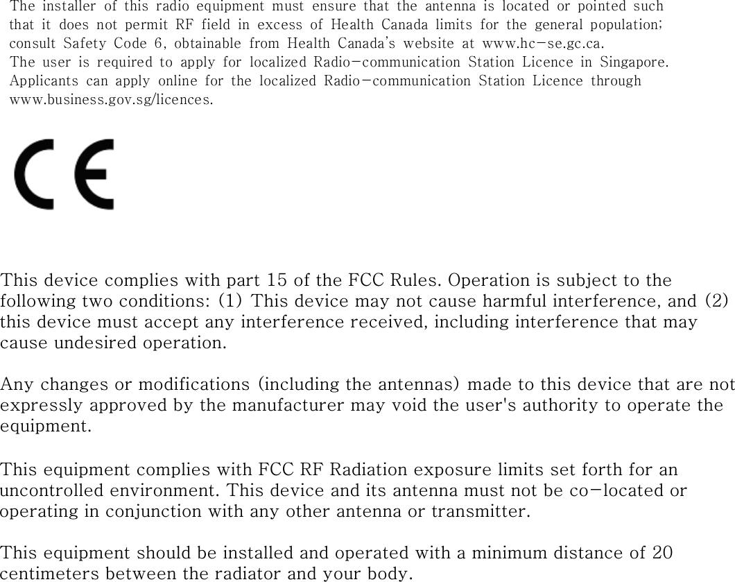 The  installer  of  this  radio  equipment  must  ensure  that  the  antenna  is  located  or  pointed  suchthat  it  does  not  permit  RF  field  in  excess  of  Health  Canada  limits  for  the  general  population;consult  Safety  Code  6,  obtainable  from  Health  Canada&rsquo;s  website  at  www.hc-se.gc.ca.The  user  is  required  to  apply  for  localized  Radio-communication  Station  Licence  in  Singapore.Applicants  can  apply  online  for  the  localized  Radio-communication  Station  Licence  throughwww.business.gov.sg/licences.This device complies with part 15 of the FCC Rules. Operation is subject to the following two conditions: (1) This device may not cause harmful interference, and (2) this device must accept any interference received, including interference that may cause undesired operation.Any changes or modifications (including the antennas) made to this device that are not expressly approved by the manufacturer may void the user's authority to operate the equipment.This equipment complies with FCC RF Radiation exposure limits set forth for an uncontrolled environment. This device and its antenna must not be co-located or operating in conjunction with any other antenna or transmitter.This equipment should be installed and operated with a minimum distance of 20 centimeters between the radiator and your body.