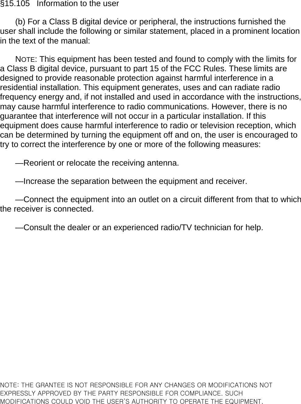 &sect;15.105   Information to the user (b) For a Class B digital device or peripheral, the instructions furnished the user shall include the following or similar statement, placed in a prominent location in the text of the manual: NOTE: This equipment has been tested and found to comply with the limits for a Class B digital device, pursuant to part 15 of the FCC Rules. These limits are designed to provide reasonable protection against harmful interference in a residential installation. This equipment generates, uses and can radiate radio frequency energy and, if not installed and used in accordance with the instructions, may cause harmful interference to radio communications. However, there is no guarantee that interference will not occur in a particular installation. If this equipment does cause harmful interference to radio or television reception, which can be determined by turning the equipment off and on, the user is encouraged to try to correct the interference by one or more of the following measures: &mdash;Reorient or relocate the receiving antenna. &mdash;Increase the separation between the equipment and receiver. &mdash;Connect the equipment into an outlet on a circuit different from that to which the receiver is connected. &mdash;Consult the dealer or an experienced radio/TV technician for help.                  NOTE: THE GRANTEE IS NOT RESPONSIBLE FOR ANY CHANGES OR MODIFICATIONS NOT EXPRESSLY APPROVED BY THE PARTY RESPONSIBLE FOR COMPLIANCE. SUCH MODIFICATIONS COULD VOID THE USER&rsquo;S AUTHORITY TO OPERATE THE EQUIPMENT.  