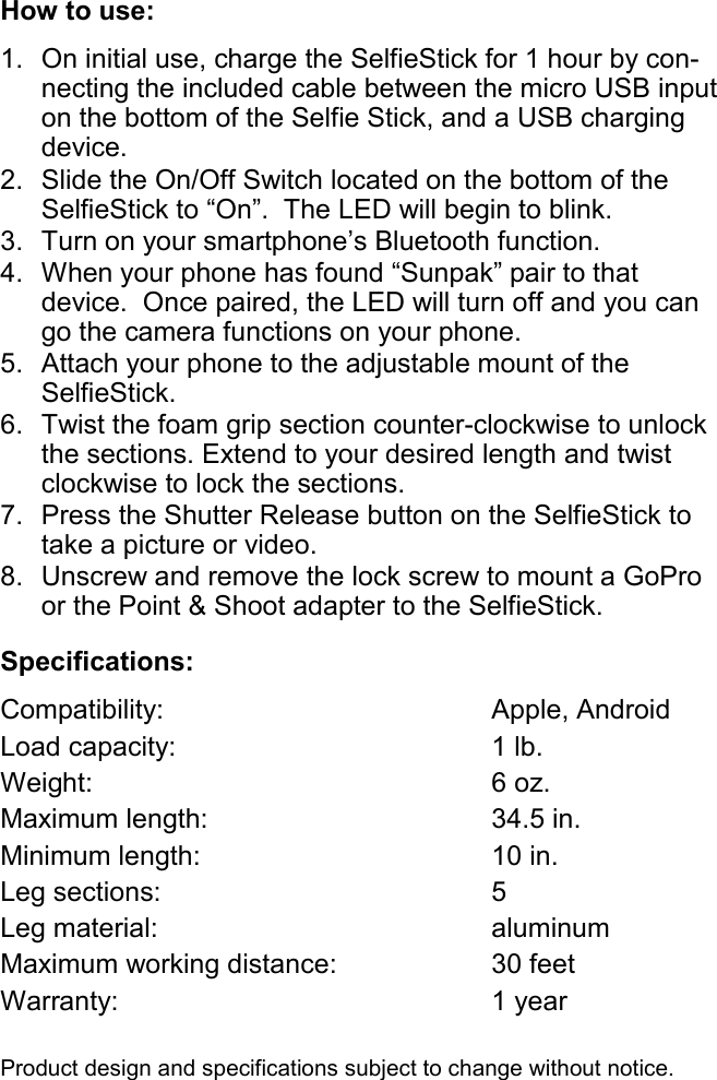 Specifications: Compatibility:        Apple, Android Load capacity:        1 lb. Weight:                     6 oz. Maximum length:            34.5 in. Minimum length:            10 in. Leg sections:              5   Leg material:         aluminum Maximum working distance:       30 feet       Warranty:               1 year  Product design and specifications subject to change without notice. How to use: 1. On initial use, charge the SelfieStick for 1 hour by con-necting the included cable between the micro USB input on the bottom of the Selfie Stick, and a USB charging device.  2. Slide the On/Off Switch located on the bottom of the SelfieStick to “On”.  The LED will begin to blink. 3. Turn on your smartphone’s Bluetooth function.  4. When your phone has found “Sunpak” pair to that      device.  Once paired, the LED will turn off and you can go the camera functions on your phone. 5. Attach your phone to the adjustable mount of the SelfieStick. 6. Twist the foam grip section counter-clockwise to unlock the sections. Extend to your desired length and twist clockwise to lock the sections. 7. Press the Shutter Release button on the SelfieStick to take a picture or video. 8. Unscrew and remove the lock screw to mount a GoPro or the Point &amp; Shoot adapter to the SelfieStick. 