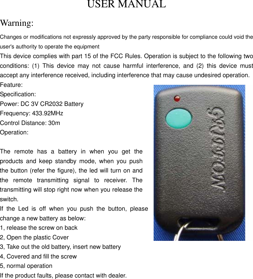 USER MANUAL Warning: Changes or modifications not expressly approved by the party responsible for compliance could void the user&apos;s authority to operate the equipment This device complies with part 15 of the FCC Rules. Operation is subject to the following two conditions: (1) This device may not cause harmful interference, and (2) this device must accept any interference received, including interference that may cause undesired operation. Feature: Specification: Power: DC 3V CR2032 Battery Frequency: 433.92MHz Control Distance: 30m Operation:  The remote has a battery in when you get the products and keep standby mode, when you push the button (refer the figure), the led will turn on and the remote transmitting signal to receiver. The transmitting will stop right now when you release the switch. If the Led is off when you push the button, please change a new battery as below: 1, release the screw on back 2, Open the plastic Cover   3, Take out the old battery, insert new battery 4, Covered and fill the screw 5, normal operation If the product faults, please contact with dealer.  