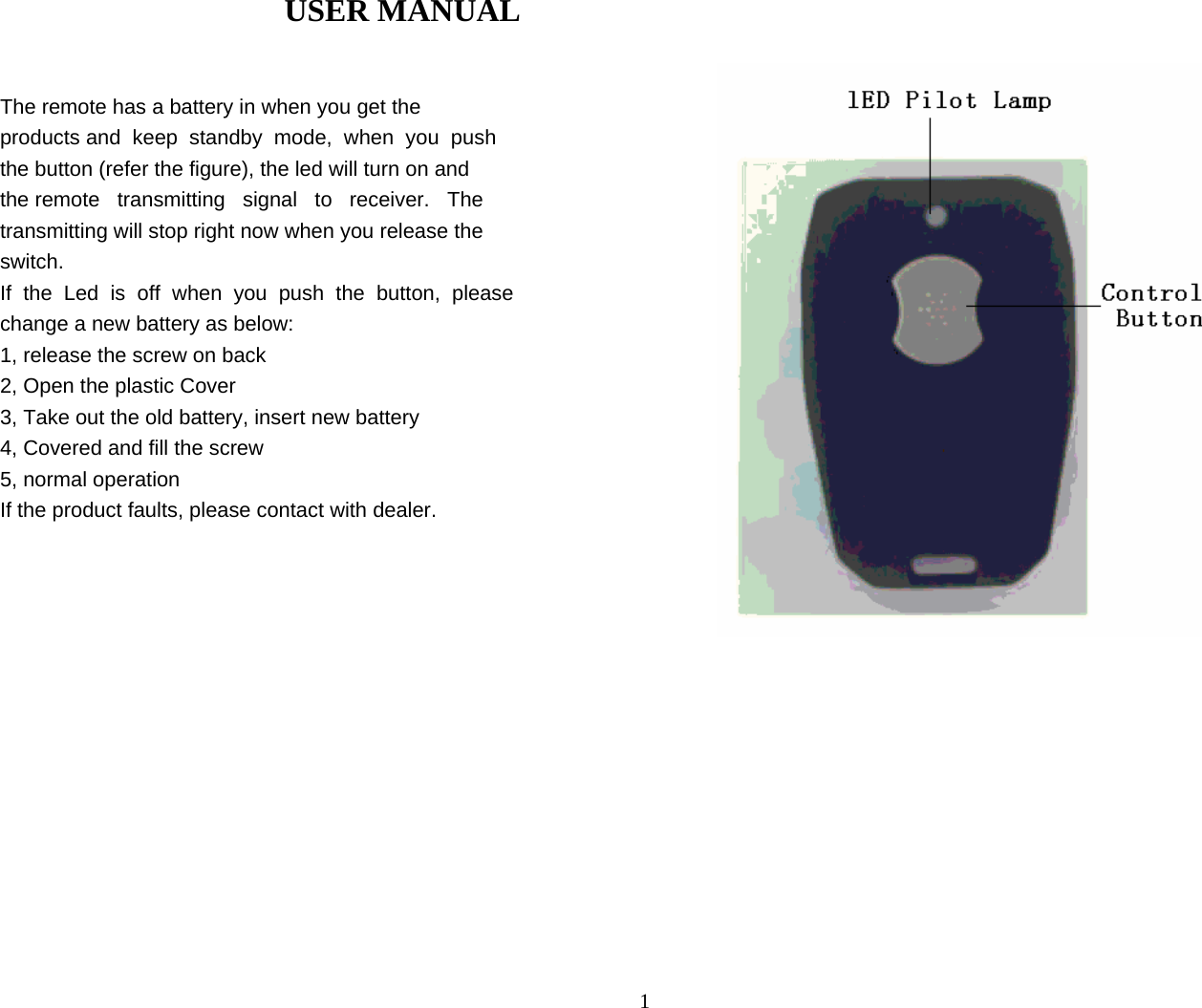  1USER MANUAL    The remote has a battery in when you get the  products and  keep  standby  mode,  when  you  push  the button (refer the figure), the led will turn on and  the remote   transmitting   signal   to   receiver.   The  transmitting will stop right now when you release the  switch.  If  the  Led  is  off  when  you  push  the  button,  please  change a new battery as below:  1, release the screw on back  2, Open the plastic Cover  3, Take out the old battery, insert new battery  4, Covered and fill the screw  5, normal operation  If the product faults, please contact with dealer.                     