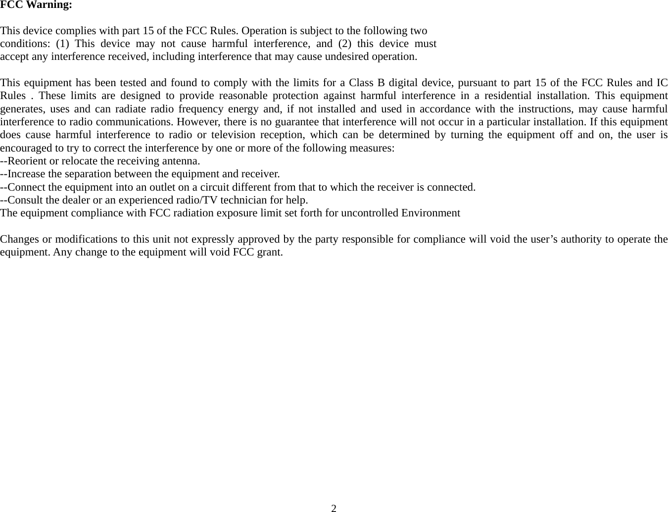 2 FCC Warning:  This device complies with part 15 of the FCC Rules. Operation is subject to the following two  conditions:  (1)  This  device  may  not  cause  harmful  interference,  and  (2)  this  device  must  accept any interference received, including interference that may cause undesired operation.   This equipment has been tested and found to comply with the limits for a Class B digital device, pursuant to part 15 of the FCC Rules and IC Rules . These limits are designed to provide reasonable protection against harmful interference in a residential installation. This equipment generates, uses and can radiate radio frequency energy and, if not installed and used in accordance with the instructions, may cause harmful interference to radio communications. However, there is no guarantee that interference will not occur in a particular installation. If this equipment does cause harmful interference to radio or television reception, which can be determined by turning the equipment off and on, the user is encouraged to try to correct the interference by one or more of the following measures: --Reorient or relocate the receiving antenna. --Increase the separation between the equipment and receiver. --Connect the equipment into an outlet on a circuit different from that to which the receiver is connected. --Consult the dealer or an experienced radio/TV technician for help. The equipment compliance with FCC radiation exposure limit set forth for uncontrolled Environment  Changes or modifications to this unit not expressly approved by the party responsible for compliance will void the user’s authority to operate the equipment. Any change to the equipment will void FCC grant.        
