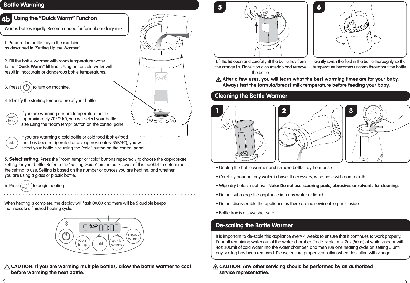 CAUTION: If you are warming multiple bottles, allow the bottle warmer to coolbefore warming the next bottle.CAUTION: Any other servicing should be performed by an authorizedservice representative.When heating is complete, the display will flash 00:00 and there will be 5 audible beepsthat indicate a finished heating cycle.Using the “Quick Warm” FunctionWarms bottles rapidly. Recommended for formula or dairy milk.5. Select setting. Press the “room temp” or “cold” buttons repeatedly to choose the appropriatesetting for your bottle. Refer to the “Setting Guide” on the back cover of this booklet to determinethe setting to use. Setting is based on the number of ounces you are heating, and whetheryou are using a glass or plastic bottle.6. Press            to begin heating.If you are warming a cold bottle or cold food (bottle/foodthat has been refrigerated or are approximately 35F/4C), you willselect your bottle size using the “cold” button on the control panel.4. Identify the starting temperature of your bottle. If you are warming a room temperature bottle(approximately 70F/21C), you will select your bottlesize using the “room temp” button on the control panel. 3. Press            to turn on machine.1. Prepare the bottle tray in the machineas described in “Setting Up the Warmer”.2. Fill the bottle warmer with room temperature waterto the “Quick Warm” fill line. Using hot or cold water willresult in inaccurate or dangerous bottle temperatures. 5Bottle Warming• Unplug the bottle warmer and remove bottle tray from base.• Carefully pour out any water in base. If necessary, wipe base with damp cloth.• Do not submerge the appliance into any water or liquid.• Do not disassemble the appliance as there are no serviceable parts inside.• Bottle tray is dishwasher safe.• Wipe dry before next use. Note: Do not use scouring pads, abrasives or solvents for cleaning.It is important to de-scale this appliance every 4 weeks to ensure that it continues to work properly.Pour all remaining water out of the water chamber. To de-scale, mix 2oz (50ml) of white vinegar with4oz (100ml) of cold water into the water chamber, and then run one heating cycle on setting 5 untilany scaling has been removed. Please ensure proper ventilation when descaling with vinegar.After a few uses, you will learn what the best warming times are for your baby.Always test the formula/breast milk temperature before feeding your baby.Lift the lid open and carefully lift the bottle tray fromthe orange lip. Place it on a countertop and removethe bottle.Gently swish the fluid in the bottle thoroughly so thetemperature becomes uniform throughout the bottle.6Cleaning the Bottle WarmerDe-scaling the Bottle Warmer