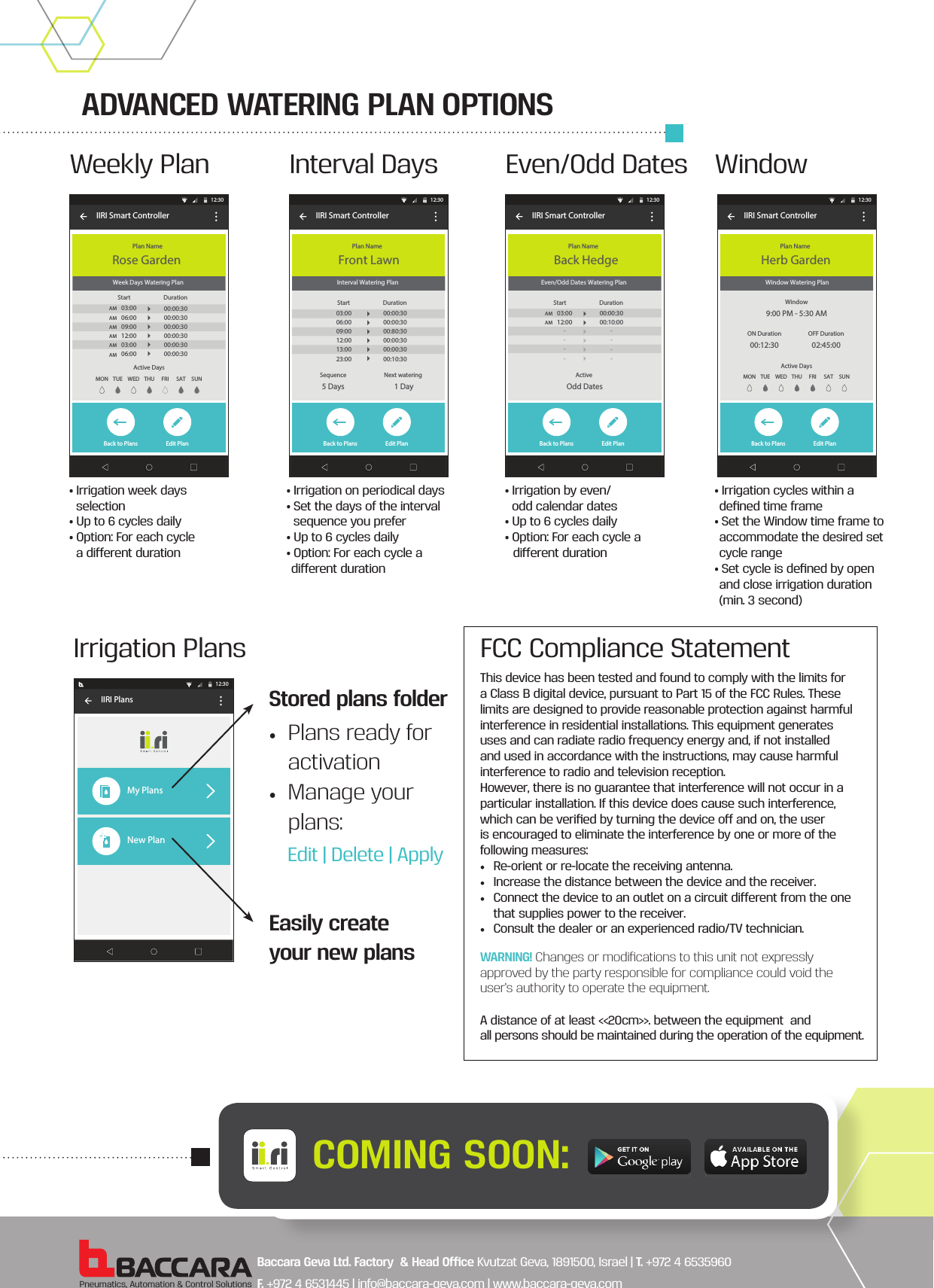 ADVANCED WATERING PLAN OPTIONSPneumatics, Automation &amp; Control SolutionsMON TUE WEN THU FRI SAT SUNWater NowActive DaysBaccara Controller Interval Watering Plan Back to Plans Edit PlanIIRI Smart Controller Plan Name12:30Front LawnSequence5 DaysNext watering 1 DayStart  Duration03:0006:0009:0012:0013:0023:0000:00:3000:00:3000:80:3000:00:3000:00:3000:10:30Interval DaysWatering Plan SummaryTime FrameON Duration00:12:30MON TUE WEN THU FRI SAT SUNWater NowActive DaysBaccara Controller Week Days Watering Plan Back to Plans Edit PlanIIRI Smart Controller Plan Name12:30Rose GardenActive DaysMON TUE WED THU FRI SAT SUNStart  Duration03:0006:0009:0012:0003:0006:0000:00:3000:00:3000:00:3000:00:3000:00:3000:00:30AM AM AM AM AM AM Weekly PlanCycle Frame9:00 PM - 5:30 AMWatering Plan SummaryTime FrameON Duration00:12:30OFF Duration02:45:00Water NowBaccara Controller  Window Watering PlanBack to Plans Edit PlanActive DaysIIRI Smart Controller Plan NameWindow9:00 PM - 5:30 AMON Duration00:12:30OFF Duration02:45:00MON TUE WED THU FRI SAT SUN12:30Herb Garden WindowWater NowBaccara Controller Even/Odd Dates Watering Plan Back to Plans Edit PlanIIRI Smart Controller Plan Name12:30Back HedgeActive Odd DatesStart  Duration03:0012:00----00:00:3000:10:00----AM AM    Even/Odd Dates• Irrigation week days    selection• Up to 6 cycles daily• Option: For each cycle    a dierent duration• Irrigation on periodical days• Set the days of the interval   sequence you prefer • Up to 6 cycles daily• Option: For each cycle adierent duration• Irrigation by even/    odd calendar dates• Up to 6 cycles daily• Option: For each cycle a dierent duration• Irrigation cycles within a  deﬁned time frame• Set the Window time frame to accommodate the desired set cycle range• Set cycle is deﬁned by open and close irrigation duration (min. 3 second)Baccara Controller IIRI Plans12:30My PlansNew Plan+Irrigation PlansEasily create your new plansStored plans folderEdit | Delete | Apply•  Plans ready for activation•  Manage your plans:COMING SOON:Baccara Geva Ltd. Factory  &amp; Head Oce Kvutzat Geva, 1891500, Israel | T. +972 4 6535960  F. +972 4 6531445 | info@baccara-geva.com | www.baccara-geva.comFCC Compliance StatementThis device has been tested and found to comply with the limits for a Class B digital device, pursuant to Part 15 of the FCC Rules. These limits are designed to provide reasonable protection against harmful interference in residential installations. This equipment generates uses and can radiate radio frequency energy and, if not installed and used in accordance with the instructions, may cause harmful interference to radio and television reception.However, there is no guarantee that interference will not occur in a particular installation. If this device does cause such interference, which can be veriﬁed by turning the device o and on, the user is encouraged to eliminate the interference by one or more of the following measures:•  Re-orient or re-locate the receiving antenna.•  Increase the distance between the device and the receiver.•  Connect the device to an outlet on a circuit dierent from the one that supplies power to the receiver.•  Consult the dealer or an experienced radio/TV technician.A distance of at least &lt;&lt;20cm&gt;&gt;. between the equipment  andall persons should be maintained during the operation of the equipment.WARNING! Changes or modiﬁcations to this unit not expressly approved by the party responsible for compliance could void the user’s authority to operate the equipment.