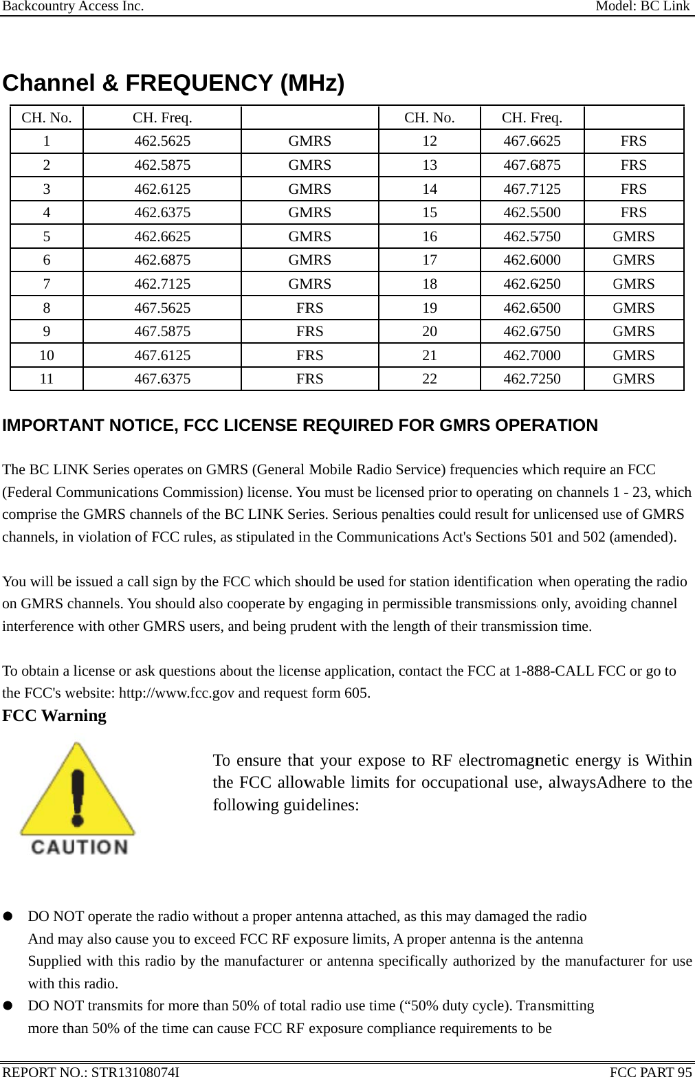 BackcountryREPORT NO ChannCH. No. 1 2 3 4 5 6 7 8 9 10 11  IMPORTA The BC LIN(Federal Comcomprise thechannels, in  You will be on GMRS chinterference  To obtain a lthe FCC&apos;s wFCC Warn               z DO NOAnd maSuppliedwith thiz DO NOmore thay Access Inc.   O.: STR13108el &amp; FRCH462462462462462462462467467467467ANT NOTICNK Series opemmunicatione GMRS chanviolation of Fissued a call hannels. You with other Glicense or askwebsite: http://ning           T operate theay also cause d with this ras radio. T transmits fan 50% of th          8074I       REQUENH. Freq. 2.5625 2.5875 2.6125 2.6375 2.6625 2.6875 2.7125 7.5625 7.5875 7.6125 7.6375 CE, FCC Lerates on GMns Commissionnels of the BFCC rules, assign by the Fshould also cGMRS users, ak questions ab/www.fcc.gov        Tothefole radio withouyou to exceeadio by the mfor more than e time can ca                      NCY (MGMGMGMGMGMGMGMFRFRFRFRLICENSE RMRS (General on) license. YoBC LINK Sers stipulated inFCC which shcooperate by and being prubout the licenv and requesto ensure thae FCC allowllowing guiut a proper and FCC RF exmanufacturer 50% of totalause FCC RF                       MHz)  MRS MRS MRS MRS MRS MRS MRS RS RS RS RS REQUIREDMobile RadiYou must be liries. Serious pn the Commuhould be usedengaging in pudent with thnse applicatiot form 605.at your expwable limitdelines: ntenna attachxposure limitsor antenna sl radio use timexposure com                     CH. No.12 13 14 15 16 17 18 19 20 21 22 D FOR GMio Service) fricensed prior penalties couunications Actd for station idpermissible tre length of thon, contact theose to RF ets for occuped, as this mas, A proper anspecifically aume (“50% dutmpliance requ                    CH. F467.6467.6467.7462.5462.5462.6462.6462.6462.6462.7462.7MRS OPERequencies whto operating ld result for ut&apos;s Sections 5dentification ransmissions heir transmisse FCC at 1-88electromagnpational useay damaged tntenna is the authorized by ty cycle). Tranuirements to b        Mo          FFreq. 6625 6875 7125 5500 5750 G6000 G6250 G6500 G6750 G7000 G7250 GRATION hich require aon channels unlicensed us501 and 502 (when operatis only, avoidinsion time. 88-CALL FCnetic energye, alwaysAdthe radio   antenna the manufacansmitting be  odel: BC LinkFCC PART 95 FRS FRS FRS FRS GMRS GMRS GMRS GMRS GMRS GMRS GMRS an FCC 1 - 23, whichse of GMRS amended). ing the radio ng channel CC or go to y is Withindhere to thecturer for use5 h n e e 