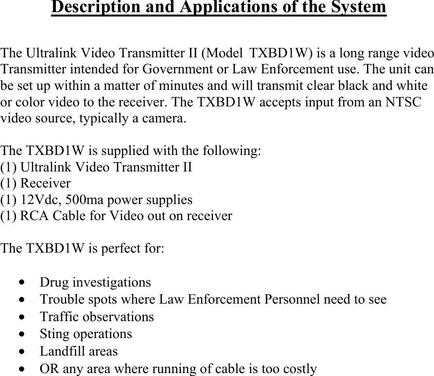 Description and Applications of the System   The Ultralink Video Transmitter II (Model TXBD1W) is a long range video Transmitter intended for Government or Law Enforcement use. The unit can be set up within a matter of minutes and will transmit clear black and white or color video to the receiver. The TXBD1W accepts input from an NTSC video source, typically a camera.  The TXBD1W is supplied with the following: (1) Ultralink Video Transmitter II (1) Receiver (1) 12Vdc, 500ma power supplies (1) RCA Cable for Video out on receiver  The TXBD1W is perfect for:  &bull;   Drug investigations &bull;   Trouble spots where Law Enforcement Personnel need to see  &bull;   Traffic observations &bull;   Sting operations &bull;   Landfill areas &bull;   OR any area where running of cable is too costly              