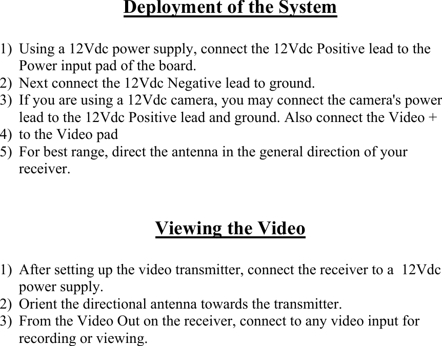 Deployment of the System  1)  Using a 12Vdc power supply, connect the 12Vdc Positive lead to the Power input pad of the board. 2)  Next connect the 12Vdc Negative lead to ground. 3)  If you are using a 12Vdc camera, you may connect the camera's power lead to the 12Vdc Positive lead and ground. Also connect the Video + 4)  to the Video pad  5)  For best range, direct the antenna in the general direction of your receiver.   Viewing the Video  1)  After setting up the video transmitter, connect the receiver to a  12Vdc power supply. 2)  Orient the directional antenna towards the transmitter. 3)  From the Video Out on the receiver, connect to any video input for recording or viewing.                    