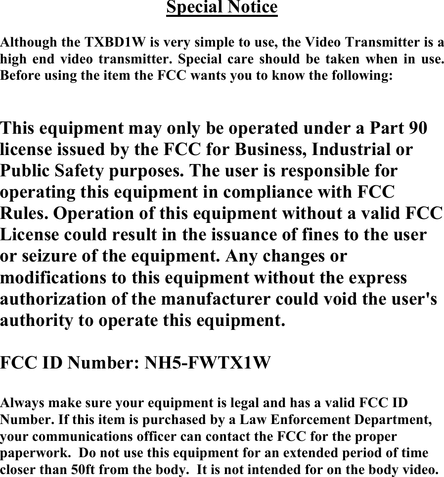 Special Notice  Although the TXBD1W is very simple to use, the Video Transmitter is a high end video transmitter. Special care should be taken when in use. Before using the item the FCC wants you to know the following:   This equipment may only be operated under a Part 90 license issued by the FCC for Business, Industrial or Public Safety purposes. The user is responsible for operating this equipment in compliance with FCC Rules. Operation of this equipment without a valid FCC License could result in the issuance of fines to the user or seizure of the equipment. Any changes or modifications to this equipment without the express authorization of the manufacturer could void the user's authority to operate this equipment.  FCC ID Number: NH5-FWTX1W  Always make sure your equipment is legal and has a valid FCC ID Number. If this item is purchased by a Law Enforcement Department, your communications officer can contact the FCC for the proper paperwork.  Do not use this equipment for an extended period of time closer than 50ft from the body.  It is not intended for on the body video.  