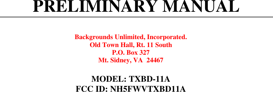 PRELIMINARY MANUALBackgrounds Unlimited, Incorporated.Old Town Hall, Rt. 11 SouthP.O. Box 327Mt. Sidney, VA  24467MODEL: TXBD-11AFCC ID: NH5FWVTXBD11A