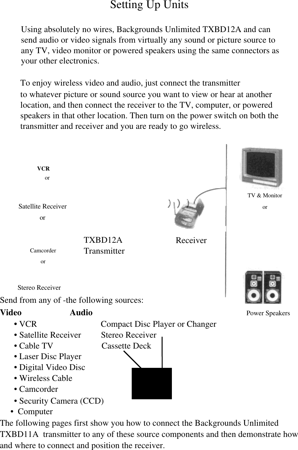 VCRorSatellite ReceiverorCamcorderorSetting Up UnitsUsing absolutely no wires, Backgrounds Unlimited TXBD12A and cansend audio or video signals from virtually any sound or picture source toany TV, video monitor or powered speakers using the same connectors asyour other electronics.To enjoy wireless video and audio, just connect the transmitterto whatever picture or sound source you want to view or hear at anotherlocation, and then connect the receiver to the TV, computer, or poweredspeakers in that other location. Then turn on the power switch on both thetransmitter and receiver and you are ready to go wireless.Stereo ReceiverSend from any of -the following sources:Video                      Audio                           Power Speakers&bull; VCR                             Compact Disc Player or Changer&bull; Satellite Receiver         Stereo Receiver&bull; Cable TV                      Cassette Deck&bull; Laser Disc Player&bull; Digital Video Disc&bull; Wireless Cable&bull; Camcorder&bull; Security Camera (CCD)&bull;  ComputerThe following pages first show you how to connect the Backgrounds UnlimitedTXBD11A  transmitter to any of these source components and then demonstrate howand where to connect and position the receiver.TXBD12ATransmitterReceiverTV &amp; Monitoror