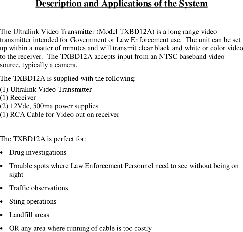 Description and Applications of the SystemThe Ultralink Video Transmitter (Model TXBD12A) is a long range videotransmitter intended for Government or Law Enforcement use.  The unit can be setup within a matter of minutes and will transmit clear black and white or color videoto the receiver.  The TXBD12A accepts input from an NTSC baseband videosource, typically a camera.The TXBD12A is supplied with the following:(1) Ultralink Video Transmitter(1) Receiver(2) 12Vdc, 500ma power supplies(1) RCA Cable for Video out on receiverThe TXBD12A is perfect for:&bull; Drug investigations&bull; Trouble spots where Law Enforcement Personnel need to see without being onsight&bull; Traffic observations&bull; Sting operations&bull; Landfill areas&bull; OR any area where running of cable is too costly