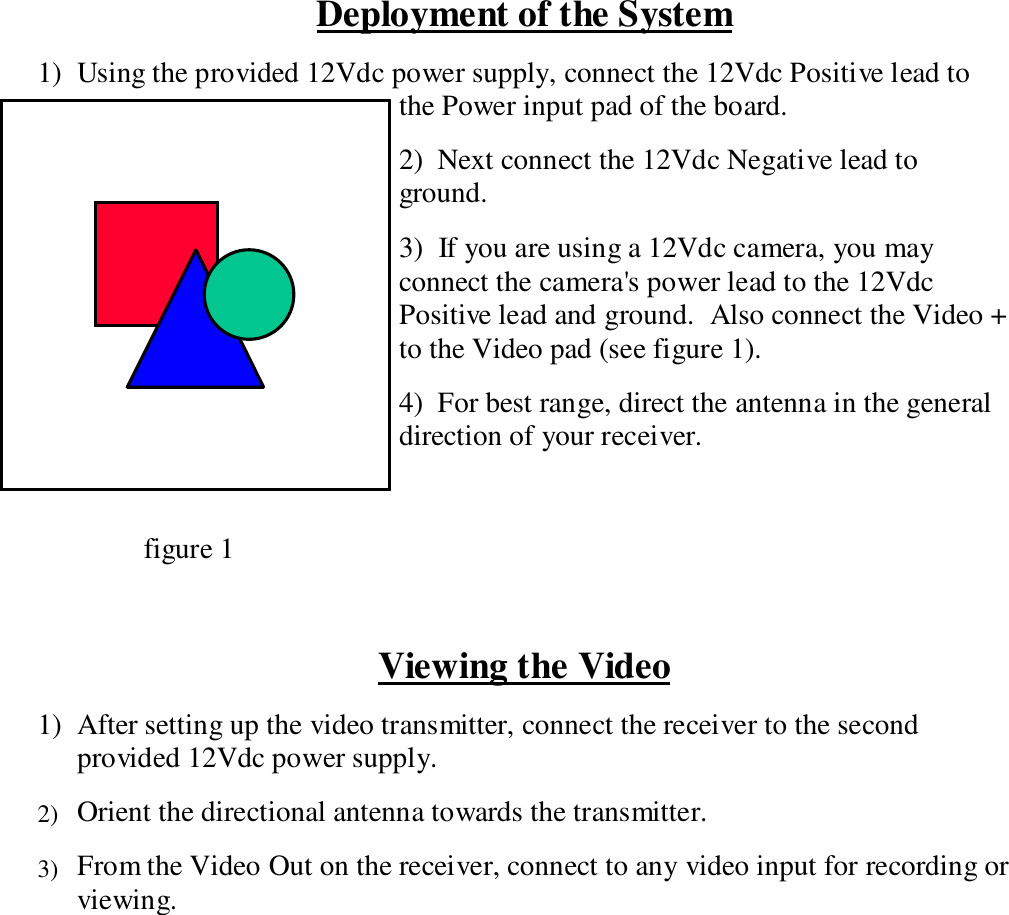 Deployment of the System1)  Using the provided 12Vdc power supply, connect the 12Vdc Positive lead tothe Power input pad of the board.2)  Next connect the 12Vdc Negative lead toground.3)  If you are using a 12Vdc camera, you mayconnect the camera's power lead to the 12VdcPositive lead and ground.  Also connect the Video +to the Video pad (see figure 1).4)  For best range, direct the antenna in the generaldirection of your receiver.     figure 1Viewing the Video1) After setting up the video transmitter, connect the receiver to the secondprovided 12Vdc power supply.2) Orient the directional antenna towards the transmitter.3) From the Video Out on the receiver, connect to any video input for recording orviewing.