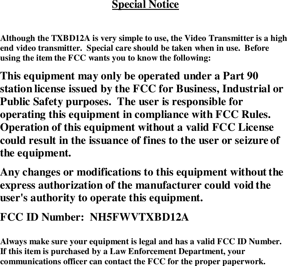 Special NoticeAlthough the TXBD12A is very simple to use, the Video Transmitter is a highend video transmitter.  Special care should be taken when in use.  Beforeusing the item the FCC wants you to know the following:This equipment may only be operated under a Part 90station license issued by the FCC for Business, Industrial orPublic Safety purposes.  The user is responsible foroperating this equipment in compliance with FCC Rules.Operation of this equipment without a valid FCC Licensecould result in the issuance of fines to the user or seizure ofthe equipment.Any changes or modifications to this equipment without theexpress authorization of the manufacturer could void theuser's authority to operate this equipment.FCC ID Number:  NH5FWVTXBD12AAlways make sure your equipment is legal and has a valid FCC ID Number.If this item is purchased by a Law Enforcement Department, yourcommunications officer can contact the FCC for the proper paperwork.